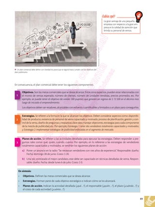 89
En consecuencia, el plan comercial debe tener los siguientes componentes:
Shutterstock,
(2018).
362171267
Un plan comercial debe definir con claridad los pasos que se seguirá hasta cumplir con los objetivos del
plan publicitario.
En síntesis:
•	 Objetivos. Definen las metas comerciales que se desea alcanzar.
•	 Estrategias. Forman parte de cada objetivo estratégico e indican cómo se los alcanzará.
•	 Planes de acción. Indican la actividad detallada (¿qué…?), el responsable (¿quién…?), el plazo (¿cuándo…?) y
el costo de cada actividad (¿cuánto…?).
Objetivos. Son las metas comerciales que se desea alcanzar. Entre otros aspectos, pueden estar relacionadas con
el monto de ventas esperado, número de clientes, número de unidades vendidas, precios promedio, etc. Por
ejemplo, se puede tener el objetivo de vender 300 pupitres que generen un ingreso de $ 13 500 en el décimo mes
luego de iniciado el emprendimiento.
Los objetivos deben ser retadores, alcanzables con esfuerzo, cuantificables y limitados a un plazo para conseguirlos.
Estrategias. Se refieren a la forma en la que se alcanzan los objetivos. Deben considerar aspectos como: disponibi-
lidad de producto, existencia de personal de venta capacitado y motivado, proceso de planificación, gestión y con-
trol de la venta, diseño de preguntas y respuestas clave para manejar objeciones, estrategias para cada componente
de la mezcla de publicidad, etc. Por ejemplo, Estrategia 1: tener dos vendedores totalmente capacitados y motivados;
y Estrategia 2: implementar estrategias de publicidad enfocadas en el segmento de mercado.
Planes de acción. Se refieren a las actividades detalladas para ejecutar las estrategias. Deben responder a pre-
guntas tales como: qué, quién, cuándo, cuánto. Por ejemplo, en lo referente a las estrategias de vendedores
totalmente capacitados y motivados, se tendrían los siguientes planes de acción:
a)	 Poner un anuncio en la radio: “Se necesitan vendedores con tres años de experiencia”. Responsable: dueño.
Fecha: domingo 28 de junio. Costo: $ 20.
b)	 Una vez contratado el mejor candidato, este debe ser capacitado en técnicas detalladas de venta. Respon-
sable: dueño. Fecha: desde lunes 6 de julio. Costo: $ 0.
1
2
3
La gran ventaja de una pequeña
empresa con respecto a la gran em-
presa es la calidad de atención que
brinda su personal de ventas.
¿Sabías qué?
 