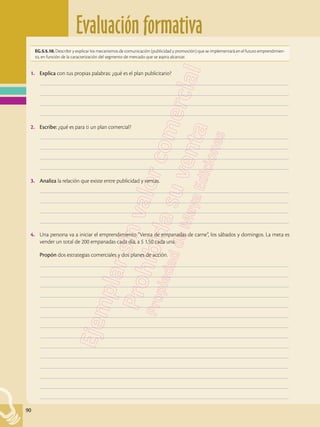 Evaluación formativa
90
EG.5.5.10. Describir y explicar los mecanismos de comunicación (publicidad y promoción) que se implementará en el futuro emprendimien-
to, en función de la caracterización del segmento de mercado que se aspira alcanzar.
1.	 Explica con tus propias palabras: ¿qué es el plan publicitario?
	–––––––––––––––––––––––––––––––––––––––––––––––––––––––––––––––––––––––––––––––––––––––––––––––––––
	–––––––––––––––––––––––––––––––––––––––––––––––––––––––––––––––––––––––––––––––––––––––––––––––––––
	–––––––––––––––––––––––––––––––––––––––––––––––––––––––––––––––––––––––––––––––––––––––––––––––––––
	–––––––––––––––––––––––––––––––––––––––––––––––––––––––––––––––––––––––––––––––––––––––––––––––––––
2.	 Escribe: ¿qué es para ti un plan comercial?
	–––––––––––––––––––––––––––––––––––––––––––––––––––––––––––––––––––––––––––––––––––––––––––––––––––
	–––––––––––––––––––––––––––––––––––––––––––––––––––––––––––––––––––––––––––––––––––––––––––––––––––
	–––––––––––––––––––––––––––––––––––––––––––––––––––––––––––––––––––––––––––––––––––––––––––––––––––
	–––––––––––––––––––––––––––––––––––––––––––––––––––––––––––––––––––––––––––––––––––––––––––––––––––
3.	 Analiza la relación que existe entre publicidad y ventas.
	–––––––––––––––––––––––––––––––––––––––––––––––––––––––––––––––––––––––––––––––––––––––––––––––––––
	–––––––––––––––––––––––––––––––––––––––––––––––––––––––––––––––––––––––––––––––––––––––––––––––––––
	–––––––––––––––––––––––––––––––––––––––––––––––––––––––––––––––––––––––––––––––––––––––––––––––––––
	–––––––––––––––––––––––––––––––––––––––––––––––––––––––––––––––––––––––––––––––––––––––––––––––––––
4.	 Una persona va a iniciar el emprendimiento “Venta de empanadas de carne”, los sábados y domingos. La meta es
vender un total de 200 empanadas cada día, a $ 1,50 cada una.
	 Propón dos estrategias comerciales y dos planes de acción.
	–––––––––––––––––––––––––––––––––––––––––––––––––––––––––––––––––––––––––––––––––––––––––––––––––––
	–––––––––––––––––––––––––––––––––––––––––––––––––––––––––––––––––––––––––––––––––––––––––––––––––––
	–––––––––––––––––––––––––––––––––––––––––––––––––––––––––––––––––––––––––––––––––––––––––––––––––––
	–––––––––––––––––––––––––––––––––––––––––––––––––––––––––––––––––––––––––––––––––––––––––––––––––––
	–––––––––––––––––––––––––––––––––––––––––––––––––––––––––––––––––––––––––––––––––––––––––––––––––––
	–––––––––––––––––––––––––––––––––––––––––––––––––––––––––––––––––––––––––––––––––––––––––––––––––––
	–––––––––––––––––––––––––––––––––––––––––––––––––––––––––––––––––––––––––––––––––––––––––––––––––––
	–––––––––––––––––––––––––––––––––––––––––––––––––––––––––––––––––––––––––––––––––––––––––––––––––––
	–––––––––––––––––––––––––––––––––––––––––––––––––––––––––––––––––––––––––––––––––––––––––––––––––––
	–––––––––––––––––––––––––––––––––––––––––––––––––––––––––––––––––––––––––––––––––––––––––––––––––––
	–––––––––––––––––––––––––––––––––––––––––––––––––––––––––––––––––––––––––––––––––––––––––––––––––––
	–––––––––––––––––––––––––––––––––––––––––––––––––––––––––––––––––––––––––––––––––––––––––––––––––––
	–––––––––––––––––––––––––––––––––––––––––––––––––––––––––––––––––––––––––––––––––––––––––––––––––––
	–––––––––––––––––––––––––––––––––––––––––––––––––––––––––––––––––––––––––––––––––––––––––––––––––––
 