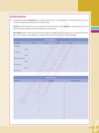 91
Actividad colaborativa
5.	 En grupos de trabajo, seleccionen un producto agrícola de su zona geográfica. El emprendimiento que van a
iniciar será vender dicho producto en otras provincias.
	 Diseñen el plan publicitario con sus respectivos costos para doce meses. Detallen su plan publicitario en una
hoja electrónica, utilizando el formato señalado a continuación.
	 Desarrollen el plan comercial que incluya dos objetivos establecidos por el equipo, con sus respectivas estrate-
gias (mínimo dos por cada objetivo), y sus planes de acción (mínimo tres por cada estrategia).
Plan publicitario
Actividad Mes 1 Mes 2 Mes 3 Mes 4 …
Publicidad
Costo
Promoción
Costo
Relaciones públicas
Costo
Boca a boca
Costo
Total costo
Plan comercial
Objetivos Estrategias Planes de acción
1. 1. 1.
2.
3.
2. 1.
2.
3.
2. 1. 1.
2.
3.
2. 1.
2.
3.
 