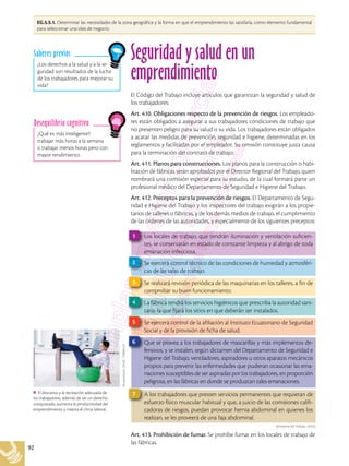 92
El descanso y la recreación adecuada de
los trabajadores, además de ser un derecho
conquistado, aumenta la productividad del
emprendimiento y mejora el clima laboral.
Shutterstock,
(2018).
739896127
¿Qué es más inteligente?:
trabajar más horas a la semana
o trabajar menos horas pero con
mayor rendimiento.
Desequilibrio cognitivo
¿Los derechos a la salud y a la se-
guridad son resultados de la lucha
de los trabajadores para mejorar su
vida?
Saberes previos
EG.5.5.1. Determinar las necesidades de la zona geográfica y la forma en que el emprendimiento las satisfaría, como elemento fundamental
para seleccionar una idea de negocio.
Seguridad y salud en un
emprendimiento
El Código del Trabajo incluye artículos que garantizan la seguridad y salud de
los trabajadores:
Art. 410. Obligaciones respecto de la prevención de riesgos. Los empleado-
res están obligados a asegurar a sus trabajadores condiciones de trabajo que
no presenten peligro para su salud o su vida. Los trabajadores están obligados
a acatar las medidas de prevención, seguridad e higiene, determinadas en los
reglamentos y facilitadas por el empleador. Su omisión constituye justa causa
para la terminación del contrato de trabajo.
Art. 411. Planos para construcciones. Los planos para la construcción o habi-
litación de fábricas serán aprobados por el Director Regional del Trabajo, quien
nombrará una comisión especial para su estudio, de la cual formará parte un
profesional médico del Departamento de Seguridad e Higiene del Trabajo.
Art. 412. Preceptos para la prevención de riesgos. El Departamento de Segu-
ridad e Higiene del Trabajo y los inspectores del trabajo exigirán a los propie-
tarios de talleres o fábricas, y de los demás medios de trabajo, el cumplimiento
de las órdenes de las autoridades, y especialmente de los siguientes preceptos:
Art. 413. Prohibición de fumar. Se prohíbe fumar en los locales de trabajo de
las fábricas.
Los locales de trabajo, que tendrán iluminación y ventilación suficien-
tes, se conservarán en estado de constante limpieza y al abrigo de toda
emanación infecciosa.
1
Se ejercerá control técnico de las condiciones de humedad y atmosféri-
cas de las salas de trabajo.
2
Se realizará revisión periódica de las maquinarias en los talleres, a fin de
comprobar su buen funcionamiento.
3
La fábrica tendrá los servicios higiénicos que prescriba la autoridad sani-
taria, la que fijará los sitios en que deberán ser instalados.
4
Se ejercerá control de la afiliación al Instituto Ecuatoriano de Seguridad
Social y de la provisión de ficha de salud.
5
Que se provea a los trabajadores de mascarillas y más implementos de-
fensivos, y se instalen, según dictamen del Departamento de Seguridad e
Higiene del Trabajo, ventiladores, aspiradores u otros aparatos mecánicos
propios para prevenir las enfermedades que pudieran ocasionar las ema-
naciones susceptibles de ser aspiradas por los trabajadores, en proporción
peligrosa, en las fábricas en donde se produzcan tales emanaciones.
6
A los trabajadores que presten servicios permanentes que requieran de
esfuerzo físico muscular habitual y que, a juicio de las comisiones califi-
cadoras de riesgos, puedan provocar hernia abdominal en quienes los
realizan, se les proveerá de una faja abdominal.
7
Ministerio del Trabajo. (2016)
 