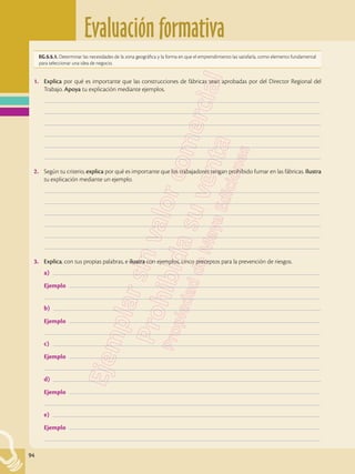 Evaluación formativa
94
1.	 Explica por qué es importante que las construcciones de fábricas sean aprobadas por del Director Regional del
Trabajo. Apoya tu explicación mediante ejemplos.
	–––––––––––––––––––––––––––––––––––––––––––––––––––––––––––––––––––––––––––––––––––––––––––––––––––
	–––––––––––––––––––––––––––––––––––––––––––––––––––––––––––––––––––––––––––––––––––––––––––––––––––
	–––––––––––––––––––––––––––––––––––––––––––––––––––––––––––––––––––––––––––––––––––––––––––––––––––
	–––––––––––––––––––––––––––––––––––––––––––––––––––––––––––––––––––––––––––––––––––––––––––––––––––
	–––––––––––––––––––––––––––––––––––––––––––––––––––––––––––––––––––––––––––––––––––––––––––––––––––
	–––––––––––––––––––––––––––––––––––––––––––––––––––––––––––––––––––––––––––––––––––––––––––––––––––
2.	 Según tu criterio, explica por qué es importante que los trabajadores tengan prohibido fumar en las fábricas. Ilustra
tu explicación mediante un ejemplo.
	–––––––––––––––––––––––––––––––––––––––––––––––––––––––––––––––––––––––––––––––––––––––––––––––––––
	–––––––––––––––––––––––––––––––––––––––––––––––––––––––––––––––––––––––––––––––––––––––––––––––––––
	–––––––––––––––––––––––––––––––––––––––––––––––––––––––––––––––––––––––––––––––––––––––––––––––––––
	–––––––––––––––––––––––––––––––––––––––––––––––––––––––––––––––––––––––––––––––––––––––––––––––––––
	–––––––––––––––––––––––––––––––––––––––––––––––––––––––––––––––––––––––––––––––––––––––––––––––––––
	–––––––––––––––––––––––––––––––––––––––––––––––––––––––––––––––––––––––––––––––––––––––––––––––––––
3.	 Explica, con tus propias palabras, e ilustra con ejemplos, cinco preceptos para la prevención de riesgos.
a) ––––––––––––––––––––––––––––––––––––––––––––––––––––––––––––––––––––––––––––––––––––––––––––––––
	Ejemplo ––––––––––––––––––––––––––––––––––––––––––––––––––––––––––––––––––––––––––––––––––––––––––
	–––––––––––––––––––––––––––––––––––––––––––––––––––––––––––––––––––––––––––––––––––––––––––––––––––
b) ––––––––––––––––––––––––––––––––––––––––––––––––––––––––––––––––––––––––––––––––––––––––––––––––
	Ejemplo ––––––––––––––––––––––––––––––––––––––––––––––––––––––––––––––––––––––––––––––––––––––––––
	–––––––––––––––––––––––––––––––––––––––––––––––––––––––––––––––––––––––––––––––––––––––––––––––––––
c) ––––––––––––––––––––––––––––––––––––––––––––––––––––––––––––––––––––––––––––––––––––––––––––––––
	Ejemplo ––––––––––––––––––––––––––––––––––––––––––––––––––––––––––––––––––––––––––––––––––––––––––
	–––––––––––––––––––––––––––––––––––––––––––––––––––––––––––––––––––––––––––––––––––––––––––––––––––
d) ––––––––––––––––––––––––––––––––––––––––––––––––––––––––––––––––––––––––––––––––––––––––––––––––
	Ejemplo ––––––––––––––––––––––––––––––––––––––––––––––––––––––––––––––––––––––––––––––––––––––––––
	–––––––––––––––––––––––––––––––––––––––––––––––––––––––––––––––––––––––––––––––––––––––––––––––––––
e) ––––––––––––––––––––––––––––––––––––––––––––––––––––––––––––––––––––––––––––––––––––––––––––––––
	Ejemplo ––––––––––––––––––––––––––––––––––––––––––––––––––––––––––––––––––––––––––––––––––––––––––
	–––––––––––––––––––––––––––––––––––––––––––––––––––––––––––––––––––––––––––––––––––––––––––––––––––
EG.5.5.1. Determinar las necesidades de la zona geográfica y la forma en que el emprendimiento las satisfaría, como elemento fundamental
para seleccionar una idea de negocio.
 