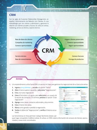 TIC
96
Actividad
CRM
Ve
n
t
a
s
Pedi
d
o
s
S
o
p
o
r
te
M
a
r
keting
Son las siglas de Customer Relationship Management, en
español, Administración de Relación con Clientes. Es una
metodología que nos orienta a administrar y gestionar la
relación con clientes actuales y futuros. Se utiliza en ventas,
marketing, servicio al cliente y soporte técnico.
1.	 Un emprendimiento utiliza SumaCRM, un servicio en línea, para gestionar las negociaciones de su fuerza de ventas.
1.	 Ingresa a bit.ly/2BHtNaK , y accede a la opción “Demo”.
2.	 Abre el menú superior izquierdo y selecciona “Negociaciones”.
3.	 Crea una nueva negociación.
4.	 Llena el formulario a tu gusto, pero selecciona a un usuario de
la sección de contactos. Al terminar, presiona la opción “Crear
negociación”.
5.	 Agrega notas, tareas, contactos adicionales y documentos.
6.	 Crea al menos tres tareas.
7.	 Marca como ganada o perdida la negociación.
8.	 Vuelve al tablero de “Negociaciones” y verifica el balance actua-
lizado.
	 Las herramientas en línea permiten trabajar fácilmente desde cual-
quier lugar, incluyendo el teléfono celular. Al utilizar un CRM, toda la información de contacto de clientes, oportu-
nidades y tareas están centralizados.
CRM
Base de datos de clientes
Campañas de marketing
Generar oportunidades
Asignar clientes potenciales
Generar oportunidades
Seguir oportunidades
Servicio técnico
Base de conocimientos
Generar facturas
Entrega de productos
 