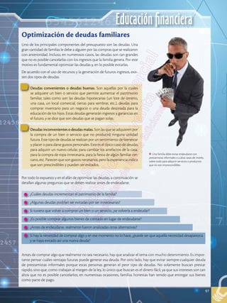 Educación financiera
97
Uno de los principales componentes del presupuesto son las deudas. Una
gran cantidad de familias le debe a alguien por las compras que se realizaron
con anterioridad. Incluso, en numerosos casos, las deudas son tan grandes
que no es posible cancelarlas con los ingresos que la familia genera. Por este
motivo es fundamental optimizar las deudas y, en lo posible evitarlas.
De acuerdo con el uso de recursos y la generación de futuros ingresos, exis-
ten dos tipos de deudas:
Por todo lo expuesto y en el afán de optimizar las deudas, a continuación se
detallan algunas preguntas que se deben realizar antes de endeudarse.
Antes de comprar algo que realmente no sea necesario, hay que analizar el tema con mucho detenimiento. Es impor-
tante pensar cuáles ventajas futuras puede generar esa deuda. Por otro lado, hay que evitar siempre cualquier deuda
de prestamistas informales porque estas personas generan el peor tipo de deudas. No solamente buscan prestar
rápido, sino que, como trabajan al margen de la ley, lo único que buscan es el dinero fácil, ya que sus intereses son tan
altos que no es posible cancelarlos; en numerosas ocasiones, familias honestas han tenido que entregar sus bienes
como parte de pago.
Optimización de deudas familiares
Una familia debe evitar endeudarse con
prestamistas informales o a altas tasas de interés,
sobre todo para adquirir servicios o productos
que no son imprescindibles.
Deudas convenientes o deudas buenas. Son aquellas por la cuales
se adquiere un bien o servicio que permite aumentar el patrimonio
familiar, tales como son las deudas hipotecarias (un lote de terreno,
una casa, un local comercial, tierras para sembrar, etc.), deudas para
comprar inventario para un negocio o una deuda destinada para la
educación de los hijos. Estas deudas generarán ingresos y ganancias en
el futuro, y se dice que son deudas que se pagan solas.
Deudas inconvenientes o deudas malas. Son las que se adquieren por
la compra de un bien o servicio que no producirá ninguna utilidad
futura. Este tipo de deudas se realizan por un sentimiento de bienestar
y placer o para darse gustos personales. Este es el típico caso de deudas
para adquirir un nuevo celular, para cambiar los artefactos de la casa,
para la compra de ropa innecesaria, para la fiesta de algún familiar cer-
cano, etc. Parecen que son gastos necesarios, pero la experiencia indica
que son prescindibles y pueden ser evitados.
•	 ¿Cuáles deudas incrementan el patrimonio de la familia?
•	 ¿Algunas deudas podrían ser evitadas por ser innecesarias?
•	 Si tuviera que volver a comprar un bien o un servicio, ¿se volvería a endeudar?
•	 ¿Es posible comprar algunos bienes de contado en lugar de endeudarse?
•	 ¿Antes de endeudarse, realmente fueron analizadas otras alternativas?
•	 Si hay la necesidad de comprar algo y en ese momento no lo hace, ¿puede ser que aquella necesidad desaparezca
y se haya evitado así una nueva deuda?
 