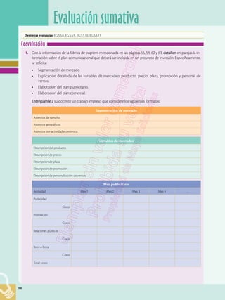 98
Evaluación sumativa
98
Destrezas evaluadas: EG.5.5.8., EG.5.5.9., EG.5.5.10., EG.5.5.11.
1.	 Con la información de la fábrica de pupitres mencionada en las páginas 55, 59, 62 y 63, detallen en parejas la in-
formación sobre el plan comunicacional que deberá ser incluida en un proyecto de inversión. Específicamente,
se solicita:
•	 Segmentación de mercado.
•	 Explicación detallada de las variables de mercadeo: producto, precio, plaza, promoción y personal de
ventas.
•	 Elaboración del plan publicitario.
•	 Elaboración del plan comercial.
	 Entréguenle a su docente un trabajo impreso que considere los siguientes formatos:
Coevaluación
Segmentación de mercado
Aspectos de tamaño:
Aspectos geográficos:
Aspectos por actividad económica:
Variables de mercadeo
Descripción del producto:
Descripción de precio:
Descripción de plaza:
Descripción de promoción:
Descripción de personalización de ventas:
Plan publicitario
Actividad Mes 1 Mes 2 Mes 3 Mes 4 …
Publicidad
Costo
Promoción
Costo
Relaciones públicas
Costo
Boca a boca
Costo
Total costo
 