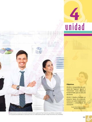 103
unidad
Desde el primer momento de la vida del emprendimiento, se generarán flujos financieros que deberán corresponderse
con las proyecciones elaboradas. Es importante contar con colaboradores que sepan manejar herramientas de contabilidad.
4
Shutterstock,
(2018).
180644732
Objetivos
OG.EG.2. Comprender los con-
ceptos de “ingresos”, “gastos” e
“inversiones” como elementos
fundamentales para la toma de
decisiones.
OG.EG.7. Diseñar y formular un
proyecto básico de emprendi-
miento con todos los elementos
necesarios y componentes de
innovación.
Fuente: Ajuste curricular 2016.
Ministerio de Educación.
 