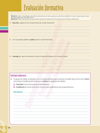Evaluación formativa
106
EG.5.5.12. Utilizar metodologías para elaborar proyecciones de costos y gastos, que permitan establecer el monto necesario para cumplir
con estas obligaciones de fondos futuros.
EG.5.5.13. Utilizar hojas electrónicas para realizar proyecciones utilizando las TIC de manera que se facilite su elaboración.
Actividad colaborativa
4.	 Tu grupo de trabajo ha decidido crear un emprendimiento para fomentar los bailes típicos de la zona. Tomen
como base el modelo de plan financiero y realicen las siguientes actividades:
a)	 Describan cómo funcionaría el emprendimiento.
b)	 Establezcan el monto inicial de la inversión para implementar este emprendimiento.
	 Descripción ––––––––––––––––––––––––––––––––––––––––––––––––––––––––––––––––––––––––––––––––––––
	––––––––––––––––––––––––––––––––––––––––––––––––––––––––––––––––––––––––––––––––––––––––––––––––
	––––––––––––––––––––––––––––––––––––––––––––––––––––––––––––––––––––––––––––––––––––––––––––––––
	––––––––––––––––––––––––––––––––––––––––––––––––––––––––––––––––––––––––––––––––––––––––––––––––
	––––––––––––––––––––––––––––––––––––––––––––––––––––––––––––––––––––––––––––––––––––––––––––––––
	––––––––––––––––––––––––––––––––––––––––––––––––––––––––––––––––––––––––––––––––––––––––––––––––
	––––––––––––––––––––––––––––––––––––––––––––––––––––––––––––––––––––––––––––––––––––––––––––––––
	––––––––––––––––––––––––––––––––––––––––––––––––––––––––––––––––––––––––––––––––––––––––––––––––
	––––––––––––––––––––––––––––––––––––––––––––––––––––––––––––––––––––––––––––––––––––––––––––––––
	––––––––––––––––––––––––––––––––––––––––––––––––––––––––––––––––––––––––––––––––––––––––––––––––
1.	 Describe: ¿cuáles son los componentes de un plan financiero?
	–––––––––––––––––––––––––––––––––––––––––––––––––––––––––––––––––––––––––––––––––––––––––––––––––––
	–––––––––––––––––––––––––––––––––––––––––––––––––––––––––––––––––––––––––––––––––––––––––––––––––––
	–––––––––––––––––––––––––––––––––––––––––––––––––––––––––––––––––––––––––––––––––––––––––––––––––––
	–––––––––––––––––––––––––––––––––––––––––––––––––––––––––––––––––––––––––––––––––––––––––––––––––––
2.	 Con tus propias palabras, explica qué es un plan financiero.
	–––––––––––––––––––––––––––––––––––––––––––––––––––––––––––––––––––––––––––––––––––––––––––––––––––
	–––––––––––––––––––––––––––––––––––––––––––––––––––––––––––––––––––––––––––––––––––––––––––––––––––
	–––––––––––––––––––––––––––––––––––––––––––––––––––––––––––––––––––––––––––––––––––––––––––––––––––
	–––––––––––––––––––––––––––––––––––––––––––––––––––––––––––––––––––––––––––––––––––––––––––––––––––
3.	 Investiga por qué es importante incluir el capital de trabajo en la inversión inicial.
	–––––––––––––––––––––––––––––––––––––––––––––––––––––––––––––––––––––––––––––––––––––––––––––––––––
	–––––––––––––––––––––––––––––––––––––––––––––––––––––––––––––––––––––––––––––––––––––––––––––––––––
	–––––––––––––––––––––––––––––––––––––––––––––––––––––––––––––––––––––––––––––––––––––––––––––––––––
	–––––––––––––––––––––––––––––––––––––––––––––––––––––––––––––––––––––––––––––––––––––––––––––––––––
 