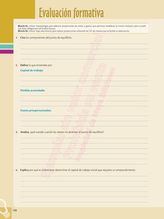 Evaluación formativa
110
EG.5.5.12. Utilizar metodologías para elaborar proyecciones de costos y gastos, que permitan establecer el monto necesario para cumplir
con estas obligaciones de fondos futuros.
EG.5.5.13. Utilizar hojas electrónicas para realizar proyecciones utilizando las TIC de manera que se facilite su elaboración.
1.	 Cita los componentes del punto de equilibrio.
	–––––––––––––––––––––––––––––––––––––––––––––––––––––––––––––––––––––––––––––––––––––––––––––––––––
	–––––––––––––––––––––––––––––––––––––––––––––––––––––––––––––––––––––––––––––––––––––––––––––––––––
	–––––––––––––––––––––––––––––––––––––––––––––––––––––––––––––––––––––––––––––––––––––––––––––––––––
	–––––––––––––––––––––––––––––––––––––––––––––––––––––––––––––––––––––––––––––––––––––––––––––––––––
2.	 Define lo que entiendes por:
Capital de trabajo:
	–––––––––––––––––––––––––––––––––––––––––––––––––––––––––––––––––––––––––––––––––––––––––––––––––––
	–––––––––––––––––––––––––––––––––––––––––––––––––––––––––––––––––––––––––––––––––––––––––––––––––––
	–––––––––––––––––––––––––––––––––––––––––––––––––––––––––––––––––––––––––––––––––––––––––––––––––––
Pérdida acumulada:
	–––––––––––––––––––––––––––––––––––––––––––––––––––––––––––––––––––––––––––––––––––––––––––––––––––
	–––––––––––––––––––––––––––––––––––––––––––––––––––––––––––––––––––––––––––––––––––––––––––––––––––
	–––––––––––––––––––––––––––––––––––––––––––––––––––––––––––––––––––––––––––––––––––––––––––––––––––
Gastos preoperacionales:
	–––––––––––––––––––––––––––––––––––––––––––––––––––––––––––––––––––––––––––––––––––––––––––––––––––
	–––––––––––––––––––––––––––––––––––––––––––––––––––––––––––––––––––––––––––––––––––––––––––––––––––
	–––––––––––––––––––––––––––––––––––––––––––––––––––––––––––––––––––––––––––––––––––––––––––––––––––
3.	 Analiza: ¿qué sucede cuando las ventas no alcanzan el punto de equilibrio?
	–––––––––––––––––––––––––––––––––––––––––––––––––––––––––––––––––––––––––––––––––––––––––––––––––––
	–––––––––––––––––––––––––––––––––––––––––––––––––––––––––––––––––––––––––––––––––––––––––––––––––––
	–––––––––––––––––––––––––––––––––––––––––––––––––––––––––––––––––––––––––––––––––––––––––––––––––––
	–––––––––––––––––––––––––––––––––––––––––––––––––––––––––––––––––––––––––––––––––––––––––––––––––––
	–––––––––––––––––––––––––––––––––––––––––––––––––––––––––––––––––––––––––––––––––––––––––––––––––––
	–––––––––––––––––––––––––––––––––––––––––––––––––––––––––––––––––––––––––––––––––––––––––––––––––––
4.	 Explica por qué es importante determinar el capital de trabajo inicial que requiere un emprendimiento.
	–––––––––––––––––––––––––––––––––––––––––––––––––––––––––––––––––––––––––––––––––––––––––––––––––––
	–––––––––––––––––––––––––––––––––––––––––––––––––––––––––––––––––––––––––––––––––––––––––––––––––––
	–––––––––––––––––––––––––––––––––––––––––––––––––––––––––––––––––––––––––––––––––––––––––––––––––––
	–––––––––––––––––––––––––––––––––––––––––––––––––––––––––––––––––––––––––––––––––––––––––––––––––––
	–––––––––––––––––––––––––––––––––––––––––––––––––––––––––––––––––––––––––––––––––––––––––––––––––––
	–––––––––––––––––––––––––––––––––––––––––––––––––––––––––––––––––––––––––––––––––––––––––––––––––––
 