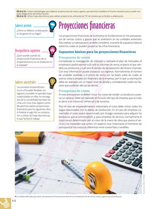 112
EG.5.5.12. Utilizar metodologías para elaborar proyecciones de costos y gastos, que permitan establecer el monto necesario para cumplir con
estas obligaciones de fondos futuros.
EG.5.5.13. Utilizar hojas electrónicas para realizar proyecciones utilizando las TIC de manera que se facilite su elaboración.
Shutterstock,
(2018).
477236668
La medida adecuada para hacer una proyección financiera proviene de la consideración de las ventas, costos y gastos que se produzcan.
¿Qué sucede cuando las
proyecciones financieras de tu
emprendimiento no se producen en
la realidad?
Desequilibrio cognitivo
¿Cómo se elabora un presupues-
to de gastos en tu hogar?
Saberes previos
Los primeros emprendimien-
tos en el Ecuador llevaban sus
registros contables en grandes hojas
cuadriculadas; en ellas, los encarga-
dos de la contabilidad escribían las
cifras con tinta. Este registro conta-
ble permitía realizar proyecciones
financieras para los siguientes años.
A finalizar el siglo XX, se comenza-
ron a utilizar las hojas electrónicas,
lo que facilitó el trabajo.
Saberes ancestrales
Proyecciones financieras
Las proyecciones financieras de la empresa se fundamentan en los presupues-
tos de ventas, costos y gastos que se analizaron en las unidades anteriores.
Para realizar un presupuesto, se debe considerar una serie de supuestos básicos
sobre los cuales se pueden proyectar las cifras financieras.
Supuestos básicos para las proyecciones financieras
Presupuesto de ventas
Completada la investigación de mercado y realizado el plan de mercadeo, el
empresario podrá estimar cuál será su volumen de venta, el precio al que ven-
derá sus productos y cuál será el tiempo de recuperación del dinero invertido.
Con esta información puede proyectar sus ingresos. Normalmente, el número
de unidades vendidas y el precio de venta son las bases sobre las cuales se
asienta toda la proyección financiera de la empresa, por lo que su estimación
debe ser realizada con el mayor nivel de detalle y considerando todos los fac-
tores que pudieran afectar las ventas.
Presupuesto de costos
En este presupuesto se deben incluir los costos de vender un producto o pres-
tar un servicio. Debe ser realizado en función del tipo de empresa que se trate,
es decir, si es industrial, comercial o de servicios.
Para el caso de emprendimientos industriales, el costo debe incluir todos los
pagos relacionados con la planta de producción. En el caso de empresas co-
merciales, el costo estará determinado por el pago necesario para adquirir los
productos que se comercialicen; y, para empresas de servicio, normalmente el
costo estará determinado por el costo de la mano de obra que presta el ser-
vicio y los materiales que utiliza. Un aspecto muy importante al momento de
presupuestar los costos es diferenciar entre costos fijos y variables.
 