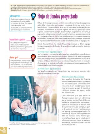 116
EG.5.5.11. Aplicar metodologías para elaborar una proyección de ingresos (incluyendo incrementos paulatinos y ciclicidad), considerando las
unidades vendidas y los precios de venta, para establecer el monto de ingresos del nuevo emprendimiento.
EG.5.5.14. Elaborar el plan de ingresos y egresos del futuro emprendimiento, que permita la evaluación cuantitativa del mismo.
EG.5.5.15. Calcular el margen de contribución del producto o servicio del emprendimiento.
¿Cuánto piensas gastar durante
tus estudios en la universidad o
en institutos técnicos? ¿Por qué es
importante saber esto?
¿Cuál es el flujo de fondos semanal
que necesitas para mantenerte?
Saberes previos
En qué tipo de categoría se
debe ubicar una donación en
efectivo: ¿movimiento operacional,
de inversión o financiero?
Desequilibrio cognitivo
El flujo de fondos proyectado es
una proyección financiera que soli-
citan los bancos y los inversionistas
para financiar los emprendimientos.
¿Sabías qué?
Flujo de fondos proyectado
El flujo de fondos proyectado, también conocido como flujo de caja proyec-
tado, debe incluir todos los ingresos y egresos de dinero que tendrá el em-
prendimiento. Esto es diferente al estado de resultados proyectado. En este
concepto, no solamente se incluyen ingresos por ventas y egresos por costos
y gastos, sino también la compra de activos fijos, los préstamos bancarios, el
pago de los préstamos o créditos, la inversión en activos, gastos preoperaciona-
les y capital de trabajo, etc. No incluye aquellas transacciones que no representan
movimientos de efectivo, tales como depreciación de activos fijos, provisiones
de impuestos o beneficios sociales (que sí se incluyen cuando ya se pagan), etc.
Para la elaboración de este estado financiero proyectado se deben segregar
los ingresos y egresos de fondos, de acuerdo con cada una de las siguientes
categorías:
Movimientos operacionales
Son los ingresos y egresos originados por el giro principal del emprendimiento.
Normalmente serán los mismos conceptos del estado de resultados proyec-
tados, restados aquellos que no se reciben o pagan en el mes. En el caso de las
ventas a crédito, se deberán incluir los valores en aquellos meses en los cuales
efectivamente se recibirán los fondos, mientras que en costos y gastos, en los
meses que efectivamente se pagarán.
Movimientos de inversión
Son aquellos originados en transacciones que representan inversión, tales
como la compra de activos fijos.
Movimientos financieros
Son aquellos derivados del financia-
miento del emprendimiento, por ejem-
plo, las transacciones con instituciones
financieras o con los aportes de los so-
cios, la recepción y pago de capital de
créditos o intereses, los aportes recibi-
dos de socios, etc.
Cabe mencionar que este estado de
flujos proyectado tiene un rubro inicial
que se conoce como el “Año 0”. En este
período se incluyen todos los ingresos y
egresos de fondos que se realizan antes
de la primera venta, por ejemplo, el apor-
te de socios, la compra inicial de activos
o el pago de gastos preoperacionales. Por
otro lado, el flujo de fondos proyectado
debe ser realizado como mínimo para
cinco años, al igual que el estado de re-
sultados proyectado. Luego se realiza un
resumen de los resultados de cada uno
de los años, del 0 al 5.
En el flujo de fondos que se proyecta, se incluyen todos los ingresos y egresos que se
producirán durante la actividad del emprendimiento.
Shutterstock,
(2018).
520977043
 
