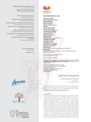 ADVERTENCIA
Un objetivo manifiesto del Ministerio de Educación es combatir el sexismo
y la discriminación de género en la sociedad ecuatoriana y promover, a
través del sistema educativo, la equidad entre mujeres y hombres. Para
alcanzar este objetivo, promovemos el uso de un lenguaje que no
reproduzca esquemas sexistas, y de conformidad con esta práctica
preferimos emplear en nuestros documentos oficiales palabras neutras,
tales como las personas (en lugar de los hombres) o el profesorado (en
lugar de los profesores), etc. Sólo en los casos en que tales expresiones no
existan, se usará la forma masculina como genérica para hacer referencia
tanto a las personas del sexo femenino como masculino. Esta práctica
comunicativa, que es recomendada por la Real Academia Española en su
Diccionario Panhispánico de Dudas, obedece a dos razones: (a) en español
es posible <referirse a colectivos mixtos a través del género gramatical
masculino>, y (b) es preferible aplicar <la ley lingüística de la economía
expresiva> para así evitar el abultamiento gráfico y la consiguiente
ilegibilidad que ocurriría en el caso de utilizar expresiones como las y los,
os/as y otras fórmulas que buscan visibilizar la presencia de ambos sexos.
La reproducción parcial o total de esta publicación, en cualquier forma y
por cualquier medio mecánico o electrónico, está permitida siempre y
cuando sea por los editores y se cite correctamente la fuente autorizada.
DISTRIBUCIÓN GRATUITA PROHIBIDA SU VENTA
© Ministerio de Educación del Ecuador
Av. Amazonas N34-451 y Av. Atahualpa
Quito-Ecuador
www.educacion.gob.ec
PRESIDENTE DE LA REPÚBLICA
Lenín Moreno Garcés
MINISTRA DE EDUCACIÓN
Monserrat Creamer Guillén
Viceministra de Educación
Susana Araujo Fiallos
Viceministro de Gestión Educativa
Vinicio Baquero Ordóñez
Subsecretaria de Fundamentos Educativos
María Fernanda Crespo Cordovez
Subsecretario de Administración Escolar
Mariano Eduardo López
Directora Nacional de Currículo
Graciela Mariana Rivera Bilbao la Vieja
Director Nacional de Recursos Educativos
Ángel Gonzalo Núñez López
Directora Nacional de Operaciones
y Logística
Carmen Guagua Gaspar
Primera impresión
Marzo 2020
Impreso por:
MAYA EDICIONES CÍA. LTDA.
Dirección general
Patricio Bustos Peñaherrera
Edición general
Juan Páez Salcedo
Edición de área
Francisco Erazo Guerrero
Autoría
Wilson Mariño Tamayo
Corrección de estilo
Cristina Mancero Baquerizo
Coordinación editorial
Soledad Martínez Rojas
Dirección de arte
Paulina Segovia Larrea
Diagramación
Equipo de diseño Maya Ediciones
Investigación gráfica
Flavio Muñoz Mejía
Investigación TIC
Fernando Bustos Cabrera
Terminación y acabados
Santiago Carvajal Sulca
Ilustraciones
Archivo editorial y sitios web debidamente referidos
Fotografías
Flavio Muñoz Mejía, Shutterstock, archivo editorial y sitios web
debidamente referidos
Nº de derecho de autor QUI-055124
de 6 de diciembre de 2018
ISBN: 978-9978-52-359-9
Este libro fue evaluado por la Universidad Internacional SEK, mediante
ACUERDO Nro. MINEDUC-SFE-2018-00022-A, con fecha 14 de
mayo de 2018.
© MAYA EDICIONES CÍA. LTDA., 2020
Av. 6 de Diciembre N52-84 y José Barreiro
Teléfono: 02 510 2447
coordinacion@mayaeducacion.com
www.mayaeducacion.com
Quito, Ecuador
 