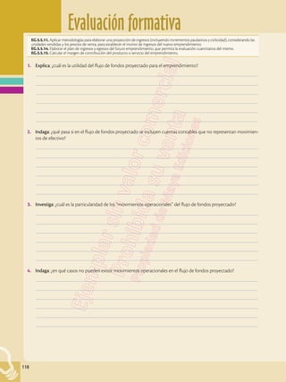 Evaluación formativa
118
EG.5.5.11. Aplicar metodologías para elaborar una proyección de ingresos (incluyendo incrementos paulatinos y ciclicidad), considerando las
unidades vendidas y los precios de venta, para establecer el monto de ingresos del nuevo emprendimiento.
EG.5.5.14. Elaborar el plan de ingresos y egresos del futuro emprendimiento, que permita la evaluación cuantitativa del mismo.
EG.5.5.15. Calcular el margen de contribución del producto o servicio del emprendimiento.
1.	 Explica: ¿cuál es la utilidad del flujo de fondos proyectado para el emprendimiento?
	–––––––––––––––––––––––––––––––––––––––––––––––––––––––––––––––––––––––––––––––––––––––––––––––––––
	–––––––––––––––––––––––––––––––––––––––––––––––––––––––––––––––––––––––––––––––––––––––––––––––––––
	–––––––––––––––––––––––––––––––––––––––––––––––––––––––––––––––––––––––––––––––––––––––––––––––––––
	–––––––––––––––––––––––––––––––––––––––––––––––––––––––––––––––––––––––––––––––––––––––––––––––––––
	–––––––––––––––––––––––––––––––––––––––––––––––––––––––––––––––––––––––––––––––––––––––––––––––––––
	–––––––––––––––––––––––––––––––––––––––––––––––––––––––––––––––––––––––––––––––––––––––––––––––––––
2.	 Indaga: ¿qué pasa si en el flujo de fondos proyectado se incluyen cuentas contables que no representan movimien-
tos de efectivo?
	–––––––––––––––––––––––––––––––––––––––––––––––––––––––––––––––––––––––––––––––––––––––––––––––––––
	–––––––––––––––––––––––––––––––––––––––––––––––––––––––––––––––––––––––––––––––––––––––––––––––––––
	–––––––––––––––––––––––––––––––––––––––––––––––––––––––––––––––––––––––––––––––––––––––––––––––––––
	–––––––––––––––––––––––––––––––––––––––––––––––––––––––––––––––––––––––––––––––––––––––––––––––––––
	–––––––––––––––––––––––––––––––––––––––––––––––––––––––––––––––––––––––––––––––––––––––––––––––––––
	–––––––––––––––––––––––––––––––––––––––––––––––––––––––––––––––––––––––––––––––––––––––––––––––––––
3.	 Investiga: ¿cuál es la particularidad de los “movimientos operacionales” del flujo de fondos proyectado?
	–––––––––––––––––––––––––––––––––––––––––––––––––––––––––––––––––––––––––––––––––––––––––––––––––––
	–––––––––––––––––––––––––––––––––––––––––––––––––––––––––––––––––––––––––––––––––––––––––––––––––––
	–––––––––––––––––––––––––––––––––––––––––––––––––––––––––––––––––––––––––––––––––––––––––––––––––––
	–––––––––––––––––––––––––––––––––––––––––––––––––––––––––––––––––––––––––––––––––––––––––––––––––––
	–––––––––––––––––––––––––––––––––––––––––––––––––––––––––––––––––––––––––––––––––––––––––––––––––––
	–––––––––––––––––––––––––––––––––––––––––––––––––––––––––––––––––––––––––––––––––––––––––––––––––––
4.	 Indaga: ¿en qué casos no pueden existir movimientos operacionales en el flujo de fondos proyectado?
	–––––––––––––––––––––––––––––––––––––––––––––––––––––––––––––––––––––––––––––––––––––––––––––––––––
	–––––––––––––––––––––––––––––––––––––––––––––––––––––––––––––––––––––––––––––––––––––––––––––––––––
	–––––––––––––––––––––––––––––––––––––––––––––––––––––––––––––––––––––––––––––––––––––––––––––––––––
	–––––––––––––––––––––––––––––––––––––––––––––––––––––––––––––––––––––––––––––––––––––––––––––––––––
	–––––––––––––––––––––––––––––––––––––––––––––––––––––––––––––––––––––––––––––––––––––––––––––––––––
	–––––––––––––––––––––––––––––––––––––––––––––––––––––––––––––––––––––––––––––––––––––––––––––––––––
 