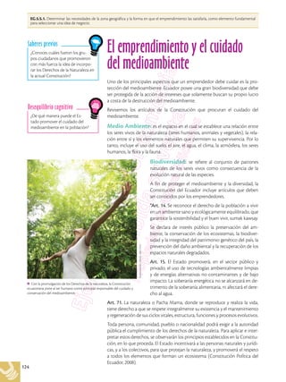 124
El emprendimiento y el cuidado
del medioambiente
Uno de los principales aspectos que un emprendedor debe cuidar es la pro-
tección del medioambiente. Ecuador posee una gran biodiversidad que debe
ser protegida de la acción de intereses que solamente buscan su propio lucro
a costa de la destrucción del medioambiente.
Revisemos los artículos de la Constitución que procuran el cuidado del
medioambiente.
Medio Ambiente: es el espacio en el cual se establece una relación entre
los seres vivos de la naturaleza (seres humanos, animales y vegetales), la rela-
ción entre sí y los elementos naturales que permiten su supervivencia. Por lo
tanto, incluye el uso del suelo, el aire, el agua, el clima, la atmósfera, los seres
humanos, la flora y la fauna.
Biodiversidad: se refiere al conjunto de patrones
naturales de los seres vivos como consecuencia de la
evolución natural de las especies.
A fin de proteger el medioambiente y la diversidad, la
Constitución del Ecuador incluye artículos que deben
ser conocidos por los emprendedores.
“Art. 14. Se reconoce el derecho de la población a vivir
en un ambiente sano y ecológicamente equilibrado, que
garantice la sostenibilidad y el buen vivir, sumak kawsay.
Se declara de interés público la preservación del am-
biente, la conservación de los ecosistemas, la biodiver-
sidad y la integridad del patrimonio genético del país, la
prevención del daño ambiental y la recuperación de los
espacios naturales degradados.
Art. 15. El Estado promoverá, en el sector público y
privado, el uso de tecnologías ambientalmente limpias
y de energías alternativas no contaminantes y de bajo
impacto. La soberanía energética no se alcanzará en de-
trimento de la soberanía alimentaria, ni afectará el dere-
cho al agua.
Art. 71. La naturaleza o Pacha Mama, donde se reproduce y realiza la vida,
tiene derecho a que se respete integralmente su existencia y el mantenimiento
y regeneración de sus ciclos vitales, estructura, funciones y procesos evolutivos.
Toda persona, comunidad, pueblo o nacionalidad podrá exigir a la autoridad
pública el cumplimiento de los derechos de la naturaleza. Para aplicar e inter-
pretar estos derechos, se observarán los principios establecidos en la Constitu-
ción, en lo que proceda. El Estado incentivará a las personas naturales y jurídi-
cas, y a los colectivos, para que protejan la naturaleza, y promoverá el respeto
a todos los elementos que forman un ecosistema (Constitución Política del
Ecuador, 2008).
¿Conoces cuáles fueron los gru-
pos ciudadanos que promovieron
con más fuerza la idea de incorpo-
rar los Derechos de la Naturaleza en
la actual Constitución?
Saberes previos
¿De qué manera puede el Es-
tado promover el cuidado del
medioambiente en la población?
Desequilibrio cognitivo
EG.5.5.1. Determinar las necesidades de la zona geográfica y la forma en que el emprendimiento las satisfaría, como elemento fundamental
para seleccionar una idea de negocio.
Shutterstock,
(2018).
49617541
Con la promulgación de los Derechos de la naturaleza, la Constitución
ecuatoriana pone al ser humano como principal responsable del cuidado y
conservación del medioambiente.
 