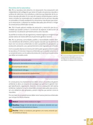 125
Derechos de la naturaleza
Art. 72. La naturaleza tiene derecho a la restauración. Esta restauración será
independiente de la obligación que tienen el Estado y las personas naturales o
jurídicas de indemnizar a los individuos y colectivos que dependan de los sis-
temas naturales afectados. En los casos de impacto ambiental grave o perma-
nente, incluidos los ocasionados por la explotación de los recursos naturales
no renovables, el Estado establecerá los mecanismos más eficaces para alcan-
zar la restauración, y adoptará las medidas adecuadas para eliminar o mitigar
las consecuencias ambientales nocivas.
Art. 73. El Estado aplicará medidas de precaución y restricción para las ac-
tividades que puedan conducir a la extinción de especies, la destrucción de
ecosistemas o la alteración permanente de los ciclos naturales.
Se prohíbe la introducción de organismos y material orgánico e inorgánico que
puedan alterar de manera definitiva el patrimonio genético nacional.
Art. 74. Las personas, comunidades, pueblos y nacionalidades tendrán dere-
cho a beneficiarse del ambiente y de las riquezas naturales que les permitan el
buen vivir. Los servicios ambientales no serán susceptibles de apropiación; su
producción, prestación, uso y aprovechamiento serán regulados por el Estado.
Como se puede observar, la Constitución del Ecuador garantiza derechos para
la naturaleza a fin de evitar impactos ambientales que se pueden presentar en
un emprendimiento o en la cadena de producción. Entre los principales temas
que deben ser evitados, están:
En consecuencia, los emprendimientos deben incluir una política de gestión
ambiental, es decir, un conjunto de estrategias que permitan la gestión inte-
gral (planificación, organización, dirección, control y evaluación) del sistema
ambiental, mediante lo cual se desarrollen procesos adecuados para promo-
ver una calidad de vida apropiada y prevenir sistemas que atenten contra la
naturaleza.
Por otro lado, los emprendimientos deben tener buenas prácticas ambientales
que incluyan las 3R de ambiente:
Explotación nociva de suelos
Explotación desmedida de recursos naturales
Contaminación del aire
Contaminación del agua
Afectación antinatural de la biodiversidad
Inserción de tóxicos en la naturaleza
Reducir. Generar menos residuos en origen.
Reutilizar. Alargar el ciclo de vida de un producto, dándole otro uso,
sin convertirlo directamente en basura.
Reciclar. Utilizar un producto, para generar uno nuevo, evitando que
se convierta en basura.
Shutterstock,
(2018).
155573624
El uso de tecnologías de generación de energía
ambientalmente sustentables, es parte de la
estrategia que ha usado el Estado ecuatoriano
para obedecer los preceptos de la Constitución.
Fuente: http://www.i-ambiente.es/
 