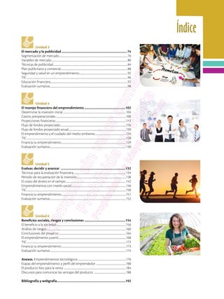 Índice
Unidad 3
El mercado y la publicidad....................................................................................74
Segmentación de mercado................................................................................................................................76
Variables de mercado..............................................................................................................................................80
Técnicas de publicidad...........................................................................................................................................84
Plan publicitario y comercial.............................................................................................................................88
Seguridad y salud en un emprendimiento...........................................................................................92
TIC............................................................................................................................................................................................96
Educación financiera................................................................................................................................................97
Evaluación sumativa.................................................................................................................................................98
Unidad 4
El manejo financiero del emprendimiento.....................................................102
Determinar la inversión inicial......................................................................................................................104
Gastos preoperacionales...................................................................................................................................108
Proyecciones financieras....................................................................................................................................112
Flujo de fondos proyectado...........................................................................................................................116
Flujo de fondos proyectado anual............................................................................................................120
El emprendimiento y el cuidado del medio ambiente...........................................................124
TIC.........................................................................................................................................................................................128
Financia tu emprendimiento.........................................................................................................................129
Evaluación sumativa..............................................................................................................................................130
Unidad 5
Evaluar, decidir y avanzar ...................................................................................132
Técnicas para la evaluación financiera..................................................................................................134
Período de recuperación de la inversión.............................................................................................138
El costo del dinero en el tiempo.................................................................................................................142
Emprendimientos con interés social.......................................................................................................146
TIC.........................................................................................................................................................................................150
Financia tu emprendimiento.........................................................................................................................151
Evaluación sumativa..............................................................................................................................................152
Unidad 6
Beneficios sociales, riesgos y conclusiones .....................................................154
El beneficio a la sociedad..................................................................................................................................156
Análisis de riesgos....................................................................................................................................................160
Conclusiones del proyecto..............................................................................................................................164
El emprendimiento juvenil..............................................................................................................................168
TIC.........................................................................................................................................................................................172
Financia tu emprendimiento.........................................................................................................................173
Evaluación sumativa..............................................................................................................................................174
Anexos. Emprendimientos tecnológicos .........................................................................................176
Etapas del emprendimiento y perfil del emprendedor ........................................................180
El producto listo para la venta ....................................................................................................................184
Discursos para comunicar las ventajas del producto ............................................................188
Bibliografía y webgrafía........................................................................................192
 