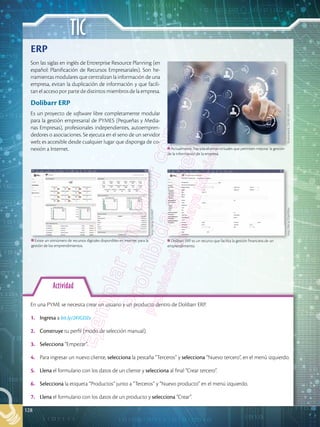 TIC
128
Actividad
En una PYME se necesita crear un usuario y un producto dentro de Dolibarr ERP.
1.	 Ingresa a bit.ly/2KIGDZe
2.	 Construye tu perfil (modo de selección manual).
3.	 Selecciona “Empezar”.
4.	 Para ingresar un nuevo cliente, selecciona la pestaña “Terceros” y selecciona “Nuevo tercero”, en el menú izquierdo.
5.	 Llena el formulario con los datos de un cliente y selecciona al final “Crear tercero”.
6.	 Selecciona la etiqueta “Productos” junto a “Terceros” y “Nuevo producto” en el menú izquierdo.
7.	 Llena el formulario con los datos de un producto y selecciona “Crear”.
Son las siglas en inglés de Entrerprise Resource Planning (en
español: Planificación de Recursos Empresariales). Son he-
rramientas modulares que centralizan la información de una
empresa, evitan la duplicación de información y que facili-
tan el acceso por parte de distintos miembros de la empresa.
Dolibarr ERP
Es un proyecto de software libre completamente modular
para la gestión empresarial de PYMES (Pequeñas y Media-
nas Empresas), profesionales independientes, autoempren-
dedores o asociaciones. Se ejecuta en el seno de un servidor
web; es accesible desde cualquier lugar que disponga de co-
nexión a Internet.
ERP
Dolibarr ERP es un recurso que facilita la gestión financiera de un
emprendimiento.
Actualmente, hay plataformas virtuales que permiten mejorar la gestión
de la información de la empresa.
Existe un sinnúmero de recursos digitales disponibles en internet para la
gestión de los emprendimientos.
http://bit.ly/2DpOPdu
Shutterstock,
(2018).
492355141
http://bit.ly/2EzXR6T
 
