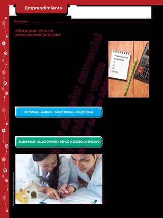 Emprendimiento
Primer curso BGU
¿Para qué sirve un
presupuesto familiar?
Un presupuesto familiar sirve para poner al descubierto el destino
que la familia le da al efectivo recibido en un período de tiempo deter-
-
terno. Demuestra si la familia destina fondos obtenidos en inversiones
a corto plazo, pero de lenta recuperación, así como otros datos que son
relevantes para mantener una economía familiar sana. Es fácil darse
cuenta lo valioso que resulta realizar un presupuesto familiar y la necesi-
dad que tenemos todos de aprender a leer el estado de esta herramienta,
para realizar un diagnóstico y tomar las decisiones acertadas.
Modelo básico para la elaboración
de un presupuesto familiar
Se puede confeccionar atendiendo a las entradas y salidas de efectivo
de forma general o subdividido por actividades de: operación, inversión
en cualquiera de sus variantes aplicará la siguiente ecuación general:
Prohibida
su
venta.
Ministerio
de
Educación
Nombre:
FICHA No
Freepik
ENTRADAS - SALIDAS + SALDO INICIAL = SALDO FINAL
SALDO FINAL - SALDO ÓPTIMO = DÉFICIT O EXCESO DE EFECTIVO
Si agregamos el saldo óptimo resultará el cálculo de los requerimientos
o excesos de efectivo, quedando la ecuación de la siguiente forma:
Freepik
E
m
p
r
e
n
d
i
m
i
e
n
t
o
P
r
i
m
e
r
c
u
r
s
o
B
G
U
¿
P
a
r
a
q
u
é
s
i
r
v
e
u
n
p
r
e
s
u
p
u
e
s
t
o
f
a
m
i
l
i
a
r
?
U
n
p
r
e
s
u
p
u
e
s
t
o
f
a
m
i
l
i
a
r
s
i
r
v
e
p
a
r
a
p
o
n
e
r
a
l
d
e
s
c
u
b
i
e
r
t
o
e
l
d
e
s
t
i
n
o
q
u
e
l
a
f
a
m
i
l
i
a
l
e
d
a
a
l
e
f
e
c
t
i
v
o
r
e
c
i
b
i
d
o
e
n
u
n
p
e
r
í
o
d
o
d
e
t
i
e
m
p
o
d
e
t
e
r
-
-
t
e
r
n
o
.
D
e
m
u
e
s
t
r
a
s
i
l
a
f
a
m
i
l
i
a
d
e
s
t
i
n
a
f
o
n
d
o
s
o
b
t
e
n
i
d
o
s
e
n
i
n
v
e
r
s
i
o
n
e
s
a
c
o
r
t
o
p
l
a
z
o
,
p
e
r
o
d
e
l
e
n
t
a
r
e
c
u
p
e
r
a
c
i
ó
n
,
a
s
í
c
o
m
o
o
t
r
o
s
d
a
t
o
s
q
u
e
s
o
n
r
e
l
e
v
a
n
t
e
s
p
a
r
a
m
a
n
t
e
n
e
r
u
n
a
e
c
o
n
o
m
í
a
f
a
m
i
l
i
a
r
s
a
n
a
.
E
s
f
á
c
i
l
d
a
r
s
e
c
u
e
n
t
a
l
o
v
a
l
i
o
s
o
q
u
e
r
e
s
u
l
t
a
r
e
a
l
i
z
a
r
u
n
p
r
e
s
u
p
u
e
s
t
o
f
a
m
i
l
i
a
r
y
l
a
n
e
c
e
s
i
-
d
a
d
q
u
e
t
e
n
e
m
o
s
t
o
d
o
s
d
e
a
p
r
e
n
d
e
r
a
l
e
e
r
e
l
e
s
t
a
d
o
d
e
e
s
t
a
h
e
r
r
a
m
i
e
n
t
a
,
p
a
r
a
r
e
a
l
i
z
a
r
u
n
d
i
a
g
n
ó
s
t
i
c
o
y
t
o
m
a
r
l
a
s
d
e
c
i
s
i
o
n
e
s
a
c
e
r
t
a
d
a
s
.
M
o
d
e
l
o
b
á
s
i
c
o
p
a
r
a
l
a
e
l
a
b
o
r
a
c
i
ó
n
d
e
u
n
p
r
e
s
u
p
u
e
s
t
o
f
a
m
i
l
i
a
r
S
e
p
u
e
d
e
c
o
n
f
e
c
c
i
o
n
a
r
a
t
e
n
d
i
e
n
d
o
a
l
a
s
e
n
t
r
a
d
a
s
y
s
a
l
i
d
a
s
d
e
e
f
e
c
t
i
v
o
d
e
f
o
r
m
a
g
e
n
e
r
a
l
o
s
u
b
d
i
v
i
d
i
d
o
p
o
r
a
c
t
i
v
i
d
a
d
e
s
d
e
:
o
p
e
r
a
c
i
ó
n
,
i
n
v
e
r
s
i
ó
n
e
n
c
u
a
l
q
u
i
e
r
a
d
e
s
u
s
v
a
r
i
a
n
t
e
s
a
p
l
i
c
a
r
á
l
a
s
i
g
u
i
e
n
t
e
e
c
u
a
c
i
ó
n
g
e
n
e
r
a
l
:
P
r
o
h
i
b
i
d
a
s
u
v
e
n
t
a
.
M
i
n
i
s
t
e
r
i
o
d
e
E
d
u
c
a
c
i
ó
n
N
o
m
b
r
e
:
F
I
C
H
A
N
o
F
r
e
e
p
i
k
E
N
T
R
A
D
A
S
-
S
A
L
I
D
A
S
+
S
A
L
D
O
I
N
I
C
I
A
L
=
S
A
L
D
O
F
I
N
A
L
S
A
L
D
O
F
I
N
A
L
-
S
A
L
D
O
Ó
P
T
I
M
O
=
D
É
F
I
C
I
T
O
E
X
C
E
S
O
D
E
E
F
E
C
T
I
V
O
S
i
a
g
r
e
g
a
m
o
s
e
l
s
a
l
d
o
ó
p
t
i
m
o
r
e
s
u
l
t
a
r
á
e
l
c
á
l
c
u
l
o
d
e
l
o
s
r
e
q
u
e
r
i
m
i
e
n
t
o
s
o
e
x
c
e
s
o
s
d
e
e
f
e
c
t
i
v
o
,
q
u
e
d
a
n
d
o
l
a
e
c
u
a
c
i
ó
n
d
e
l
a
s
i
g
u
i
e
n
t
e
f
o
r
m
a
:
F
r
e
e
p
i
k
Emprendimiento
Primer curso BGU
¿Para qué sirve un
presupuesto familiar?
Un presupuesto familiar sirve para poner al descubierto el destino
que la familia le da al efectivo recibido en un período de tiempo deter-
-
terno. Demuestra si la familia destina fondos obtenidos en inversiones
a corto plazo, pero de lenta recuperación, así como otros datos que son
relevantes para mantener una economía familiar sana. Es fácil darse
cuenta lo valioso que resulta realizar un presupuesto familiar y la necesi-
dad que tenemos todos de aprender a leer el estado de esta herramienta,
para realizar un diagnóstico y tomar las decisiones acertadas.
Modelo básico para la elaboración
de un presupuesto familiar
Se puede confeccionar atendiendo a las entradas y salidas de efectivo
de forma general o subdividido por actividades de: operación, inversión
en cualquiera de sus variantes aplicará la siguiente ecuación general:
Prohibida
su
venta.
Ministerio
de
Educación
Nombre:
FICHA No
Freepik
ENTRADAS - SALIDAS + SALDO INICIAL = SALDO FINAL
SALDO FINAL - SALDO ÓPTIMO = DÉFICIT O EXCESO DE EFECTIVO
Si agregamos el saldo óptimo resultará el cálculo de los requerimientos
o excesos de efectivo, quedando la ecuación de la siguiente forma:
Freepik
 