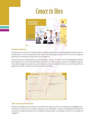 Conoce tu libro
Unidades didácticas
Cada quimestre contiene tres unidades didácticas. Cada unidad se abre con una fotografía motivadora que vie-
ne explicada con una corta reseña que hace alusión al contenido general. Esta sección menciona los objetivos
definidos por el Ministerio de Educación para la asignatura.
El contenido de las unidades didácticas está desarrollado –a su vez– en torno a lecciones, desplegadas alrededor
de las destrezas con criterios de desempeño que deben ser cubiertas, que se apoyan en fotografías, organiza-
dores gráficos, diagramas, esquemas, cuadros sinópticos e ilustraciones pertinentes, y que son evaluadas en dos
páginas por lección, mediante un taller de evaluación formativa.
Taller de evaluación formativa
Propone actividades constructivistas en las dimensiones cognitiva, afectiva y procedimental, pedagógicamen-
te valiosas y factibles de ser cumplidas. Adaptadas a las necesidades, intereses y posibilidades del estudiante,
mantienen complementariedad entre actividades individualizadas y socializadas, también con actividades de
indagación.
 