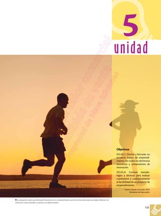 133
unidad
La evaluación oportuna del estado financiero de un emprendimiento permite tomar decisiones acertadas, enfrentar con
certeza los nuevos desafíos y avanzar con determinación.
5
Shutterstock,
(2018).
650262199
Objetivos
OG.EG.7. Diseñar y formular un
proyecto básico de emprendi-
miento con todos los elementos
necesarios y componentes de
innovación.
OG.EG.8. Conocer metodo-
logías y técnicas para evaluar
cuantitativa y cualitativamente
la factibilidad de un proyecto de
emprendimiento.
Fuente: Ajuste curricular 2016.
Ministerio de Educación.
 