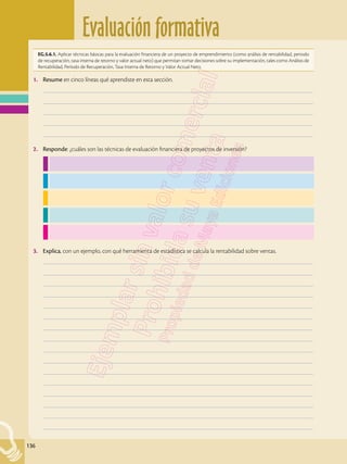 Evaluación formativa
136
EG.5.6.1. Aplicar técnicas básicas para la evaluación financiera de un proyecto de emprendimiento (como análisis de rentabilidad, periodo
de recuperación, tasa interna de retorno y valor actual neto) que permitan tomar decisiones sobre su implementación, tales como Análisis de
Rentabilidad, Período de Recuperación, Tasa Interna de Retorno y Valor Actual Neto.
1.	 Resume en cinco líneas qué aprendiste en esta sección.
	–––––––––––––––––––––––––––––––––––––––––––––––––––––––––––––––––––––––––––––––––––––––––––––––––––
	–––––––––––––––––––––––––––––––––––––––––––––––––––––––––––––––––––––––––––––––––––––––––––––––––––
	–––––––––––––––––––––––––––––––––––––––––––––––––––––––––––––––––––––––––––––––––––––––––––––––––––
	–––––––––––––––––––––––––––––––––––––––––––––––––––––––––––––––––––––––––––––––––––––––––––––––––––
	–––––––––––––––––––––––––––––––––––––––––––––––––––––––––––––––––––––––––––––––––––––––––––––––––––
2.	 Responde: ¿cuáles son las técnicas de evaluación financiera de proyectos de inversión?
3.	 Explica, con un ejemplo, con qué herramienta de estadística se calcula la rentabilidad sobre ventas.
	–––––––––––––––––––––––––––––––––––––––––––––––––––––––––––––––––––––––––––––––––––––––––––––––––––
	–––––––––––––––––––––––––––––––––––––––––––––––––––––––––––––––––––––––––––––––––––––––––––––––––––
	–––––––––––––––––––––––––––––––––––––––––––––––––––––––––––––––––––––––––––––––––––––––––––––––––––
	–––––––––––––––––––––––––––––––––––––––––––––––––––––––––––––––––––––––––––––––––––––––––––––––––––
	–––––––––––––––––––––––––––––––––––––––––––––––––––––––––––––––––––––––––––––––––––––––––––––––––––
	–––––––––––––––––––––––––––––––––––––––––––––––––––––––––––––––––––––––––––––––––––––––––––––––––––
	–––––––––––––––––––––––––––––––––––––––––––––––––––––––––––––––––––––––––––––––––––––––––––––––––––
	–––––––––––––––––––––––––––––––––––––––––––––––––––––––––––––––––––––––––––––––––––––––––––––––––––
	–––––––––––––––––––––––––––––––––––––––––––––––––––––––––––––––––––––––––––––––––––––––––––––––––––
	–––––––––––––––––––––––––––––––––––––––––––––––––––––––––––––––––––––––––––––––––––––––––––––––––––
	–––––––––––––––––––––––––––––––––––––––––––––––––––––––––––––––––––––––––––––––––––––––––––––––––––
	–––––––––––––––––––––––––––––––––––––––––––––––––––––––––––––––––––––––––––––––––––––––––––––––––––
	–––––––––––––––––––––––––––––––––––––––––––––––––––––––––––––––––––––––––––––––––––––––––––––––––––
	–––––––––––––––––––––––––––––––––––––––––––––––––––––––––––––––––––––––––––––––––––––––––––––––––––
	–––––––––––––––––––––––––––––––––––––––––––––––––––––––––––––––––––––––––––––––––––––––––––––––––––
	–––––––––––––––––––––––––––––––––––––––––––––––––––––––––––––––––––––––––––––––––––––––––––––––––––
 