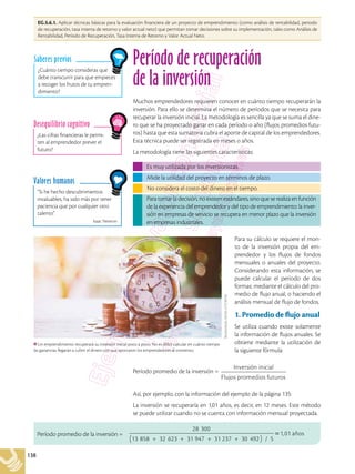 138
EG.5.6.1. Aplicar técnicas básicas para la evaluación financiera de un proyecto de emprendimiento (como análisis de rentabilidad, periodo
de recuperación, tasa interna de retorno y valor actual neto) que permitan tomar decisiones sobre su implementación, tales como Análisis de
Rentabilidad, Período de Recuperación, Tasa Interna de Retorno y Valor Actual Neto.
“Si he hecho descubrimientos
invaluables, ha sido más por tener
paciencia que por cualquier otro
talento”.
Isaac Newton
Valores humanos
¿Cuánto tiempo consideras que
debe transcurrir para que empieces
a recoger los frutos de tu empren-
dimiento?
Saberes previos
¿Las cifras financieras le permi-
ten al emprendedor prever el
futuro?
Desequilibrio cognitivo
Período de recuperación
de la inversión
Muchos emprendedores requieren conocer en cuánto tiempo recuperarán la
inversión. Para ello se determina el número de períodos que se necesita para
recuperar la inversión inicial. La metodología es sencilla ya que se suma el dine-
ro que se ha proyectado ganar en cada período o año (flujos promedios futu-
ros) hasta que esta sumatoria cubra el aporte de capital de los emprendedores.
Esta técnica puede ser registrada en meses o años.
La metodología tiene las siguientes características:
Es muy utilizada por los inversionistas.
No considera el costo del dinero en el tiempo.
Mide la utilidad del proyecto en términos de plazo.
Para tomar la decisión, no existen estándares, sino que se realiza en función
de la experiencia del emprendedor y del tipo de emprendimiento: la inver-
sión en empresas de servicio se recupera en menor plazo que la inversión
en empresas industriales.
Para su cálculo se requiere el mon-
to de la inversión propia del em-
prendedor y los flujos de fondos
mensuales o anuales del proyecto.
Considerando esta información, se
puede calcular el período de dos
formas: mediante el cálculo del pro-
medio de flujo anual, o haciendo el
análisis mensual de flujo de fondos.
1. Promedio de flujo anual
Se utiliza cuando existe solamente
la información de flujos anuales. Se
obtiene mediante la utilización de
la siguiente fórmula:
Período promedio de la inversión =
Inversión inicial
Flujos promedios futuros
Así, por ejemplo, con la información del ejemplo de la página 135:
La inversión se recuperaría en 1,01 años, es decir, en 12 meses. Este método
se puede utilizar cuando no se cuenta con información mensual proyectada.
Período promedio de la inversión =
28 300
13 858 + 32 623 + 31 947 + 31 237 + 30 492
( ) / 5
=1,01 años
Un emprendimiento recuperará su inversión inicial poco a poco. No es difícil calcular en cuánto tiempo
las ganancias llegarán a cubrir el dinero con que aportaron los emprendedores al comienzo.
Shutterstock,
(2018).
573730102
 