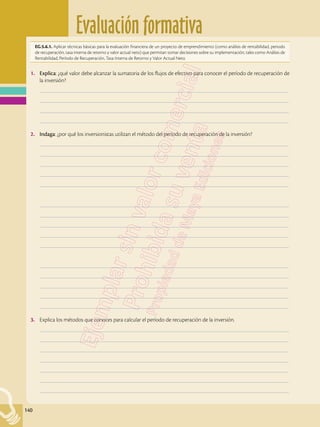 Evaluación formativa
140
EG.5.6.1. Aplicar técnicas básicas para la evaluación financiera de un proyecto de emprendimiento (como análisis de rentabilidad, periodo
de recuperación, tasa interna de retorno y valor actual neto) que permitan tomar decisiones sobre su implementación, tales como Análisis de
Rentabilidad, Período de Recuperación, Tasa Interna de Retorno y Valor Actual Neto.
1.	 Explica: ¿qué valor debe alcanzar la sumatoria de los flujos de efectivo para conocer el período de recuperación de
la inversión?
	–––––––––––––––––––––––––––––––––––––––––––––––––––––––––––––––––––––––––––––––––––––––––––––––––––
	–––––––––––––––––––––––––––––––––––––––––––––––––––––––––––––––––––––––––––––––––––––––––––––––––––
	–––––––––––––––––––––––––––––––––––––––––––––––––––––––––––––––––––––––––––––––––––––––––––––––––––
	–––––––––––––––––––––––––––––––––––––––––––––––––––––––––––––––––––––––––––––––––––––––––––––––––––
2.	 Indaga: ¿por qué los inversionistas utilizan el método del período de recuperación de la inversión?
	–––––––––––––––––––––––––––––––––––––––––––––––––––––––––––––––––––––––––––––––––––––––––––––––––––
	–––––––––––––––––––––––––––––––––––––––––––––––––––––––––––––––––––––––––––––––––––––––––––––––––––
	–––––––––––––––––––––––––––––––––––––––––––––––––––––––––––––––––––––––––––––––––––––––––––––––––––
	–––––––––––––––––––––––––––––––––––––––––––––––––––––––––––––––––––––––––––––––––––––––––––––––––––
	–––––––––––––––––––––––––––––––––––––––––––––––––––––––––––––––––––––––––––––––––––––––––––––––––––
	–––––––––––––––––––––––––––––––––––––––––––––––––––––––––––––––––––––––––––––––––––––––––––––––––––
	–––––––––––––––––––––––––––––––––––––––––––––––––––––––––––––––––––––––––––––––––––––––––––––––––––
	–––––––––––––––––––––––––––––––––––––––––––––––––––––––––––––––––––––––––––––––––––––––––––––––––––
	–––––––––––––––––––––––––––––––––––––––––––––––––––––––––––––––––––––––––––––––––––––––––––––––––––
	–––––––––––––––––––––––––––––––––––––––––––––––––––––––––––––––––––––––––––––––––––––––––––––––––––
	–––––––––––––––––––––––––––––––––––––––––––––––––––––––––––––––––––––––––––––––––––––––––––––––––––
	–––––––––––––––––––––––––––––––––––––––––––––––––––––––––––––––––––––––––––––––––––––––––––––––––––
	–––––––––––––––––––––––––––––––––––––––––––––––––––––––––––––––––––––––––––––––––––––––––––––––––––
	–––––––––––––––––––––––––––––––––––––––––––––––––––––––––––––––––––––––––––––––––––––––––––––––––––
	–––––––––––––––––––––––––––––––––––––––––––––––––––––––––––––––––––––––––––––––––––––––––––––––––––
3.	 Explica los métodos que conoces para calcular el período de recuperación de la inversión.
	–––––––––––––––––––––––––––––––––––––––––––––––––––––––––––––––––––––––––––––––––––––––––––––––––––
	–––––––––––––––––––––––––––––––––––––––––––––––––––––––––––––––––––––––––––––––––––––––––––––––––––
	–––––––––––––––––––––––––––––––––––––––––––––––––––––––––––––––––––––––––––––––––––––––––––––––––––
	–––––––––––––––––––––––––––––––––––––––––––––––––––––––––––––––––––––––––––––––––––––––––––––––––––
	–––––––––––––––––––––––––––––––––––––––––––––––––––––––––––––––––––––––––––––––––––––––––––––––––––
	–––––––––––––––––––––––––––––––––––––––––––––––––––––––––––––––––––––––––––––––––––––––––––––––––––
	–––––––––––––––––––––––––––––––––––––––––––––––––––––––––––––––––––––––––––––––––––––––––––––––––––
 