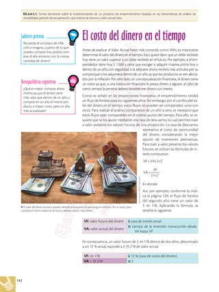 142
EG.5.6.1.1. Tomar decisiones sobre la implementación de un proyecto de emprendimiento basadas en las herramientas de análisis de
rentabilidad, periodo de recuperación, tasa interna de retorno y valor actual neto.
Recuerda el concepto de infla-
ción e imagina: ¿cuánto de lo que
puedes comprar hoy podrás com-
prar el año entrante con la misma
cantidad de dinero?
Saberes previos
¿Qué es mejor: comprar ahora
mismo ya que el dinero tiene
más valor que dentro de un año, o
comprar en un año el mismo pro-
ducto, a mayor costo, pero un año
más actualizado?
Desequilibrio cognitivo
El costo del dinero en el tiempo
Antes de explicar el Valor Actual Neto, más conocido como VAN, es importante
determinar el valor del dinero en el tiempo. Esto quiere decir que un dólar recibido
hoy tiene un valor superior a un dólar recibido en el futuro. Por ejemplo, si el em-
prendedor tiene hoy $ 1 000 y tiene que escoger si adquirir materia prima hoy o
dentro de un año, con seguridad, si la adquiere ahora, recibirá más artículos por su
compra que si los adquiriera dentro de un año ya que los productos se ven afecta-
dos por la inflación. Por otro lado, en conceptualización financiera, el dinero tiene
un costo ya que, si una institución financiera le presta dinero a alguien, al cabo de
cierto tiempo la persona deberá devolver ese dinero con interés.
Como se señaló en las proyecciones financieras, el emprendimiento tendrá
un flujo de fondos para los siguientes años. Sin embargo, por el cambio del va-
lor del dinero en el tiempo, estos flujos no pueden ser comparados unos con
otros. Para realizar el análisis comparativo de un año a otro, es necesario que
estos flujos sean comparables en el mismo punto del tiempo. Para ello, se re-
quiere que se los ajuste mediante una tasa de descuento, la cual permite traer
a valor presente los valores futuros de una proyección. La tasa de descuento
representa el costo de oportunidad
del dinero, considerando la mejor
opción de inversiones alternativas.
Para traer a valor presente los valores
futuros, se utilizan las fórmulas de in-
terés compuesto:
VF=VA(1+i)t
VA=
VF
(1+i)t
En donde:
Así, por ejemplo, conforme lo indi-
ca la página 120, el flujo de fondos
del segundo año tiene un valor de
$ 44 178. Aplicando la fórmula, se
tendría lo siguiente:
En consecuencia, un valor futuro de $ 44 178 dentro de dos años, descontado
a un 12 % anual, equivale a $ 35 218 de valor actual.
VF: valor futuro del dinero i: tasa de interés anual
VA: valor actual del dinero
t: tiempo de la inversión transcurrido desde
VA hasta VF
VF: 44 178 i: 12 % (tasa de costo del dinero)
VA = 35 218 t: 2
Shutterstock,
(2018).
764623675
El valor del dinero actual o pasado siempre será superior al que tenga en el futuro. Por lo tanto, para
comprar el mismo objeto en el futuro, deberás invertir más dinero.
 
