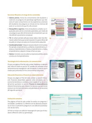 Secciones flotantes a lo largo de los contenidos
•	 Saberes previos. Activa los conocimientos del estudiante a
través de una pregunta de aprendizaje significativo que rela-
ciona el nuevo conocimiento con las experiencias anteriores
del estudiante; esta pregunta se vincula con las vivencias del
joven en su entorno (lo que él o ella conoce).
•	 Desequilibrio cognitivo. Invita al estudiante a ampliar sus in-
quietudes acerca de los contenidos aprendidos, por medio de
una pregunta que abre dimensiones de comprensión que van
más allá de lo puramente conceptual.
•	 TIC. Se utilizan portales web para revisar videos o leer más infor-
maciónsobreeltemaqueseestétratando.Enlaparteinferiordel
recuadro, se incluye una tarea con el conocimiento adquirido.
•	 Interdisciplinariedad.Trabajalanecesariarelaciónentrelasáreas.
Por ejemplo: emprendimiento y ambiente, emprendimiento y li-
teratura, emprendimiento e historia, emprendimiento y música,
emprendimiento y deporte. Incluye al final una tarea.
•	 Valores. Contiene una cita sobre la importancia de los valores
y la ética en el emprendimiento.
Tecnologías de la información y la comunicación
Ocupa una página al final de cada unidad. Mediante un ejemplo
real, indica el modo en que las TIC pueden ser utilizadas como
herramientas de investigación o de simulación. La idea es usar lo
creado para profundizar en los conocimientos adquiridos.
Educación financiera y Financia tu emprendimiento
Ocupa una página al final de cada unidad. La sección Educa-
ción financiera desarrollará aspectos útiles vinculados con la
economía doméstica o cotidiana y está tratada en las lecciones
del primer quimestre. La sección Financia tu emprendimiento
ofrecerá herramientas para obtener los recursos que permitirán
arrancar con el emprendimiento; está planteada en las lecciones
del segundo quimestre.
Evaluación sumativa
Dos páginas al final de cada unidad. Se evalúa con preguntas /
actividades / problemas. Su referente son las destrezas propues-
tas al inicio. La penúltima pregunta es una tabla de autoevalua-
ción de dos ítems.
Al final se incluye una tabla de metacognición para que el estu-
diante reflexione sobre sus aprendizajes.
 