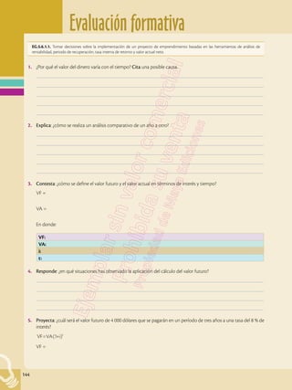 Evaluación formativa
144
EG.5.6.1.1. Tomar decisiones sobre la implementación de un proyecto de emprendimiento basadas en las herramientas de análisis de
rentabilidad, periodo de recuperación, tasa interna de retorno y valor actual neto.
1.	 ¿Por qué el valor del dinero varía con el tiempo? Cita una posible causa.
	–––––––––––––––––––––––––––––––––––––––––––––––––––––––––––––––––––––––––––––––––––––––––––––––––––
	–––––––––––––––––––––––––––––––––––––––––––––––––––––––––––––––––––––––––––––––––––––––––––––––––––
	–––––––––––––––––––––––––––––––––––––––––––––––––––––––––––––––––––––––––––––––––––––––––––––––––––
	–––––––––––––––––––––––––––––––––––––––––––––––––––––––––––––––––––––––––––––––––––––––––––––––––––
	–––––––––––––––––––––––––––––––––––––––––––––––––––––––––––––––––––––––––––––––––––––––––––––––––––
2.	 Explica: ¿cómo se realiza un análisis comparativo de un año a otro?
	–––––––––––––––––––––––––––––––––––––––––––––––––––––––––––––––––––––––––––––––––––––––––––––––––––
	–––––––––––––––––––––––––––––––––––––––––––––––––––––––––––––––––––––––––––––––––––––––––––––––––––
	–––––––––––––––––––––––––––––––––––––––––––––––––––––––––––––––––––––––––––––––––––––––––––––––––––
	–––––––––––––––––––––––––––––––––––––––––––––––––––––––––––––––––––––––––––––––––––––––––––––––––––
	–––––––––––––––––––––––––––––––––––––––––––––––––––––––––––––––––––––––––––––––––––––––––––––––––––
3.	 Contesta: ¿cómo se define el valor futuro y el valor actual en términos de interés y tiempo?
VF =
VA =
En donde:
4.	 Responde: ¿en qué situaciones has observado la aplicación del cálculo del valor futuro?
	–––––––––––––––––––––––––––––––––––––––––––––––––––––––––––––––––––––––––––––––––––––––––––––––––––
	–––––––––––––––––––––––––––––––––––––––––––––––––––––––––––––––––––––––––––––––––––––––––––––––––––
	–––––––––––––––––––––––––––––––––––––––––––––––––––––––––––––––––––––––––––––––––––––––––––––––––––
	–––––––––––––––––––––––––––––––––––––––––––––––––––––––––––––––––––––––––––––––––––––––––––––––––––
5.	 Proyecta: ¿cuál será el valor futuro de 4 000 dólares que se pagarán en un período de tres años a una tasa del 8 % de
interés?
VF=VA(1+i)t
VF =
VF:
VA:
i:
t:
 