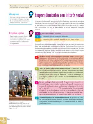 146
Shutterstock,
(2018).
682212448
Es posible encontrar ideas de
emprendimientos asociativos en los que una
comunidad, usando procedimientos simples, sea
capaz de elaborar productos u ofrecer servicios
de gran demanda.
Emprendimientos con interés social
Un emprendedor puede aprovechar las bondades que le provee la naturaleza
para generar emprendimientos que cubran necesidades de su comunidad y, a
su vez, tengan un componente social y ambiental con gran dosis de creativi-
dad e innovación. Para ello, se puede apoyar en las tres preguntas clave para
innovar:
Respondiendo estas preguntas, se pueden generar emprendimientos innova-
dores que ayudarán a la comunidad en general. A continuación, encontrarás
algunos ejemplos de este tipo de emprendimientos, que pueden dar un insu-
mo interesante para que alguien con creatividad, ganas de innovar, y compro-
miso social pueda generar más ideas de nuevos emprendimientos:
¿Por qué se hace esa actividad?
1
¿Qué pasaría si esa actividad se hiciera de una nueva forma?
3
¿Qué pasaría si no se hiciera esa actividad?
2
Producir vinos o esencias con productos de la zona. Cada zona geo-
gráfica tiene características únicas y especiales. Se pueden estudiar los
productos de la zona, e implementar un emprendimiento que obten-
ga los mejores vinos de estos productos. Por ejemplo, vino de manza-
na, esencias con plantas propias de su zona, etc.
1
La ruta (de tu producto o servicio). De igual manera, cada zona es
especializada en determinados productos. Se puede estructurar un
proceso de producción de ese producto y se lo bautiza con el nombre
de “La ruta del ____________”. Se buscaría enseñar el proceso desde
el inicio de la siembra, luego el crecimiento, la producción, el empa-
que hasta el producto final preparado. Es altamente probable que a
personas de otros sectores les guste conocer sobre este producto.
3
Venta de productos orgánicos a bajos precios. A través de la elimi-
nación de todo tipo de químicos agrícolas tradicionales, se pueden
vender productos totalmente orgánicos con un estudio sobre las ca-
racterísticas de cada uno y los beneficios a la salud. Por ejemplo, la
yuca orgánica tiene una gran cantidad de nutrientes beneficiosos para
la salud.
2
Agua embotellada con propiedades químicas. Al igual que las fuen-
tes naturales en Machachi, muchos sectores tienen aguas minerales
que pueden ser aprovechadas para su comercialización en otros lu-
gares del Ecuador.
4
¿Conoces experiencias comuni-
tarias rurales en las que un grupo
de personas diseñó e implementó
emprendimientos asociativos?
Saberes previos
¿La principal motivación de un
emprendimiento asociativo
comunitario es la resolución de los
problemas de todos o el afán de
lucro personal?
Desequilibrio cognitivo
EG.5.5.1. Determinar las necesidades de la zona geográfica y la forma en que el emprendimiento las satisfaría, como elemento fundamental
para seleccionar una idea de negocio.
 