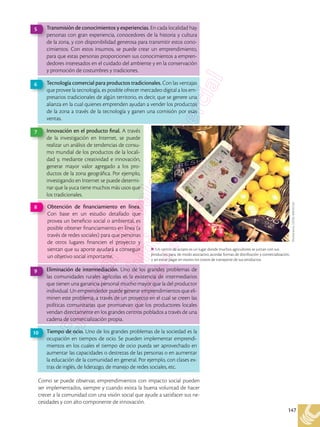 147
Como se puede observar, emprendimientos con impacto social pueden
ser implementados, siempre y cuando exista la buena voluntad de hacer
crecer a la comunidad con una visión social que ayude a satisfacer sus ne-
cesidades y con alto componente de innovación.
Transmisión de conocimientos y experiencias. En cada localidad hay
personas con gran experiencia, conocedores de la historia y cultura
de la zona, y con disponibilidad generosa para transmitir estos cono-
cimientos. Con estos insumos, se puede crear un emprendimiento,
para que estas personas proporcionen sus conocimientos a empren-
dedores interesados en el cuidado del ambiente y en la conservación
y promoción de costumbres y tradiciones.
5
Innovación en el producto final. A través
de la investigación en Internet, se puede
realizar un análisis de tendencias de consu-
mo mundial de los productos de la locali-
dad y, mediante creatividad e innovación,
generar mayor valor agregado a los pro-
ductos de la zona geográfica. Por ejemplo,
investigando en Internet se puede determi-
nar que la yuca tiene muchos más usos que
los tradicionales.
7
Tecnología comercial para productos tradicionales. Con las ventajas
que provee la tecnología, es posible ofrecer mercadeo digital a los em-
presarios tradicionales de algún territorio, es decir, que se genere una
alianza en la cual quienes emprenden ayudan a vender los productos
de la zona a través de la tecnología y ganen una comisión por esas
ventas.
6
Obtención de financiamiento en línea.
Con base en un estudio detallado que
provea un beneficio social o ambiental, es
posible obtener financiamiento en línea (a
través de redes sociales) para que personas
de otros lugares financien el proyecto y
sientan que su aporte ayudará a conseguir
un objetivo social importante.
8
Eliminación de intermediación. Uno de los grandes problemas de
las comunidades rurales agrícolas es la existencia de intermediarios
que tienen una ganancia personal mucho mayor que la del productor
individual. Un emprendedor puede generar emprendimientos que eli-
minen este problema, a través de un proyecto en el cual se creen las
políticas comunitarias que promuevan que los productores locales
vendan directamente en los grandes centros poblados a través de una
cadena de comercialización propia.
9
Tiempo de ocio. Uno de los grandes problemas de la sociedad es la
ocupación en tiempos de ocio. Se pueden implementar emprendi-
mientos en los cuales el tiempo de ocio pueda ser aprovechado en
aumentar las capacidades o destrezas de las personas o en aumentar
la educación de la comunidad en general. Por ejemplo, con clases ex-
tras de inglés, de liderazgo, de manejo de redes sociales, etc.
10
Shutterstock,
(2018).
608762162
Un centro de acopio es un lugar donde muchos agricultores se juntan con sus
productos para, de modo asociativo, acordar formas de distribución y comercialización,
y así evitar pagar en exceso los costos de transporte de sus productos.
 