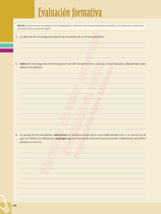 Evaluación formativa
148
1.	 ¿Cuáles son las tres preguntas clave en la innovación de un emprendimiento?
	–––––––––––––––––––––––––––––––––––––––––––––––––––––––––––––––––––––––––––––––––––––––––––––––––––
	–––––––––––––––––––––––––––––––––––––––––––––––––––––––––––––––––––––––––––––––––––––––––––––––––––
	–––––––––––––––––––––––––––––––––––––––––––––––––––––––––––––––––––––––––––––––––––––––––––––––––––
	–––––––––––––––––––––––––––––––––––––––––––––––––––––––––––––––––––––––––––––––––––––––––––––––––––
2.	 Aplica las tres preguntas anteriores para el caso del transporte de tu casa a tu unidad educativa. Usa ejemplos para
realizar este ejercicio.
	–––––––––––––––––––––––––––––––––––––––––––––––––––––––––––––––––––––––––––––––––––––––––––––––––––
	–––––––––––––––––––––––––––––––––––––––––––––––––––––––––––––––––––––––––––––––––––––––––––––––––––
	–––––––––––––––––––––––––––––––––––––––––––––––––––––––––––––––––––––––––––––––––––––––––––––––––––
	–––––––––––––––––––––––––––––––––––––––––––––––––––––––––––––––––––––––––––––––––––––––––––––––––––
	–––––––––––––––––––––––––––––––––––––––––––––––––––––––––––––––––––––––––––––––––––––––––––––––––––
	–––––––––––––––––––––––––––––––––––––––––––––––––––––––––––––––––––––––––––––––––––––––––––––––––––
	–––––––––––––––––––––––––––––––––––––––––––––––––––––––––––––––––––––––––––––––––––––––––––––––––––
	–––––––––––––––––––––––––––––––––––––––––––––––––––––––––––––––––––––––––––––––––––––––––––––––––––
	–––––––––––––––––––––––––––––––––––––––––––––––––––––––––––––––––––––––––––––––––––––––––––––––––––
	–––––––––––––––––––––––––––––––––––––––––––––––––––––––––––––––––––––––––––––––––––––––––––––––––––
	–––––––––––––––––––––––––––––––––––––––––––––––––––––––––––––––––––––––––––––––––––––––––––––––––––
	–––––––––––––––––––––––––––––––––––––––––––––––––––––––––––––––––––––––––––––––––––––––––––––––––––
3.	 En grupos de tres estudiantes, seleccionen un producto propio de la comunidad donde viven o un servicio en el
que son hábiles sus habitantes y expongan algunos factores de innovación que se pueden implementar para dicho
producto o servicio.
	–––––––––––––––––––––––––––––––––––––––––––––––––––––––––––––––––––––––––––––––––––––––––––––––––––
	–––––––––––––––––––––––––––––––––––––––––––––––––––––––––––––––––––––––––––––––––––––––––––––––––––
	–––––––––––––––––––––––––––––––––––––––––––––––––––––––––––––––––––––––––––––––––––––––––––––––––––
	–––––––––––––––––––––––––––––––––––––––––––––––––––––––––––––––––––––––––––––––––––––––––––––––––––
	–––––––––––––––––––––––––––––––––––––––––––––––––––––––––––––––––––––––––––––––––––––––––––––––––––
	–––––––––––––––––––––––––––––––––––––––––––––––––––––––––––––––––––––––––––––––––––––––––––––––––––
	–––––––––––––––––––––––––––––––––––––––––––––––––––––––––––––––––––––––––––––––––––––––––––––––––––
	–––––––––––––––––––––––––––––––––––––––––––––––––––––––––––––––––––––––––––––––––––––––––––––––––––
	–––––––––––––––––––––––––––––––––––––––––––––––––––––––––––––––––––––––––––––––––––––––––––––––––––
	–––––––––––––––––––––––––––––––––––––––––––––––––––––––––––––––––––––––––––––––––––––––––––––––––––
	–––––––––––––––––––––––––––––––––––––––––––––––––––––––––––––––––––––––––––––––––––––––––––––––––––
EG.5.5.1. Determinar las necesidades de la zona geográfica y la forma en que el emprendimiento las satisfaría, como elemento fundamental
para seleccionar una idea de negocio.
 