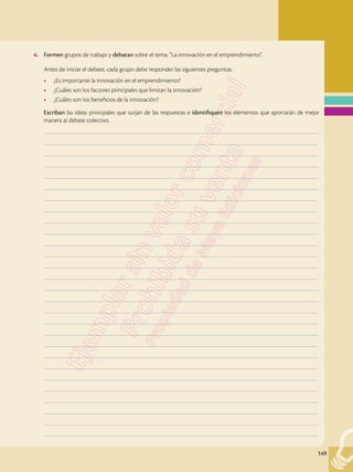 149
4.	 Formen grupos de trabajo y debatan sobre el tema: “La innovación en el emprendimiento”.
	 Antes de iniciar el debate, cada grupo debe responder las siguientes preguntas:
•	 ¿Es importante la innovación en el emprendimiento?
•	 ¿Cuáles son los factores principales que limitan la innovación?
•	 ¿Cuáles son los beneficios de la innovación?
	 Escriban las ideas principales que surjan de las respuestas e identifiquen los elementos que aportarán de mejor
manera al debate colectivo.
	–––––––––––––––––––––––––––––––––––––––––––––––––––––––––––––––––––––––––––––––––––––––––––––––––––
	–––––––––––––––––––––––––––––––––––––––––––––––––––––––––––––––––––––––––––––––––––––––––––––––––––
	–––––––––––––––––––––––––––––––––––––––––––––––––––––––––––––––––––––––––––––––––––––––––––––––––––
	–––––––––––––––––––––––––––––––––––––––––––––––––––––––––––––––––––––––––––––––––––––––––––––––––––
	–––––––––––––––––––––––––––––––––––––––––––––––––––––––––––––––––––––––––––––––––––––––––––––––––––
	–––––––––––––––––––––––––––––––––––––––––––––––––––––––––––––––––––––––––––––––––––––––––––––––––––
	–––––––––––––––––––––––––––––––––––––––––––––––––––––––––––––––––––––––––––––––––––––––––––––––––––
	–––––––––––––––––––––––––––––––––––––––––––––––––––––––––––––––––––––––––––––––––––––––––––––––––––
	–––––––––––––––––––––––––––––––––––––––––––––––––––––––––––––––––––––––––––––––––––––––––––––––––––
	–––––––––––––––––––––––––––––––––––––––––––––––––––––––––––––––––––––––––––––––––––––––––––––––––––
	–––––––––––––––––––––––––––––––––––––––––––––––––––––––––––––––––––––––––––––––––––––––––––––––––––
	–––––––––––––––––––––––––––––––––––––––––––––––––––––––––––––––––––––––––––––––––––––––––––––––––––
	–––––––––––––––––––––––––––––––––––––––––––––––––––––––––––––––––––––––––––––––––––––––––––––––––––
	–––––––––––––––––––––––––––––––––––––––––––––––––––––––––––––––––––––––––––––––––––––––––––––––––––
	–––––––––––––––––––––––––––––––––––––––––––––––––––––––––––––––––––––––––––––––––––––––––––––––––––
	–––––––––––––––––––––––––––––––––––––––––––––––––––––––––––––––––––––––––––––––––––––––––––––––––––
	–––––––––––––––––––––––––––––––––––––––––––––––––––––––––––––––––––––––––––––––––––––––––––––––––––
	–––––––––––––––––––––––––––––––––––––––––––––––––––––––––––––––––––––––––––––––––––––––––––––––––––
	–––––––––––––––––––––––––––––––––––––––––––––––––––––––––––––––––––––––––––––––––––––––––––––––––––
	–––––––––––––––––––––––––––––––––––––––––––––––––––––––––––––––––––––––––––––––––––––––––––––––––––
	–––––––––––––––––––––––––––––––––––––––––––––––––––––––––––––––––––––––––––––––––––––––––––––––––––
	–––––––––––––––––––––––––––––––––––––––––––––––––––––––––––––––––––––––––––––––––––––––––––––––––––
	–––––––––––––––––––––––––––––––––––––––––––––––––––––––––––––––––––––––––––––––––––––––––––––––––––
	–––––––––––––––––––––––––––––––––––––––––––––––––––––––––––––––––––––––––––––––––––––––––––––––––––
	–––––––––––––––––––––––––––––––––––––––––––––––––––––––––––––––––––––––––––––––––––––––––––––––––––
	–––––––––––––––––––––––––––––––––––––––––––––––––––––––––––––––––––––––––––––––––––––––––––––––––––
	–––––––––––––––––––––––––––––––––––––––––––––––––––––––––––––––––––––––––––––––––––––––––––––––––––
	–––––––––––––––––––––––––––––––––––––––––––––––––––––––––––––––––––––––––––––––––––––––––––––––––––
 