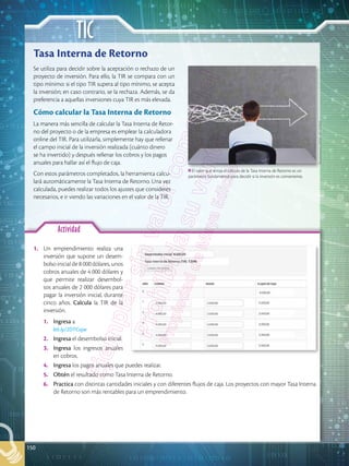 TIC
150
Actividad
1.	 Un emprendimiento realiza una
inversión que supone un desem-
bolso inicial de 8 000 dólares, unos
cobros anuales de 4 000 dólares y
que permite realizar desembol-
sos anuales de 2 000 dólares para
pagar la inversión inicial, durante
cinco años. Calcula la TIR de la
inversión.
1.	 Ingresa a
bit.ly/2DTCujw
2.	 Ingresa el desembolso inicial.
3.	 Ingresa los ingresos anuales
en cobros.
4.	 Ingresa los pagos anuales que puedes realizar.
5.	 Obtén el resultado como Tasa Interna de Retorno.
6.	 Practica con distintas cantidades iniciales y con diferentes flujos de caja. Los proyectos con mayor Tasa Interna
de Retorno son más rentables para un emprendimiento.
Se utiliza para decidir sobre la aceptación o rechazo de un
proyecto de inversión. Para ello, la TIR se compara con un
tipo mínimo: si el tipo TIR supera al tipo mínimo, se acepta
la inversión; en caso contrario, se la rechaza. Además, se da
preferencia a aquellas inversiones cuya TIR es más elevada.
Cómo calcular la Tasa Interna de Retorno
La manera más sencilla de calcular la Tasa Interna de Retor-
no del proyecto o de la empresa es emplear la calculadora
online del TIR. Para utilizarla, simplemente hay que rellenar
el campo inicial de la inversión realizada (cuánto dinero
se ha invertido) y después rellenar los cobros y los pagos
anuales para hallar así el flujo de caja.
Con estos parámetros completados, la herramienta calcu-
lará automáticamente la Tasa Interna de Retorno. Una vez
calculada, puedes realizar todos los ajustes que consideres
necesarios, e ir viendo las variaciones en el valor de la TIR.
Tasa Interna de Retorno
El valor que arroja el cálculo de la Tasa Interna de Retorno es un
parámetro fundamental para decidir si la inversión es conveniente.
Shutterstock,
(2018).
193258919
 