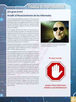 151
Financia tu emprendimiento
Uno de los grandes problemas sociales es el financiamiento
de los emprendimientos a través de prestamistas informales.
El proceso consiste en que alguien ofrece dinero y lo entrega
sin que el “beneficiario” debe cumplir con requisitos, es decir,
solo se firman algunos papeles y con ello se recibe el dinero
de forma inmediata.
En el mercado informal, esta forma de financiamiento es
muy usual. Uno de los esquemas más utilizados es aquel me-
diante el cual el financista se acerca al puesto de mercado
y dice: “Le presto $ 20 y mañana me devuelve $ 22”. Parece
que no es mucho, pero en realidad están prestando a un
interés del 10 % diario. Si, por cualquier motivo, la persona
no alcanza a pagar los $ 22, tendrá graves problemas, ya que
el financista le quitará todo lo que tiene.
Muchas veces esta situación ha ocasionado que empresarios
honrados hayan perdido sus casas o sus bienes más valiosos,
especialmente cuando hablamos de montos más altos ($ 2
000, $ 10 000 o valores superiores).
Si un emprendedor acude al usurero o “chulquero” para finan-
ciar una empresa, es seguro que su emprendimiento fracasará.
No existe ningún negocio lícito que pueda cancelar intereses
del 10 % mensual, peor diario. Esto implicaría que la rentabi-
lidad del nuevo emprendimiento debería ser un mínimo de
150 %, de tal modo que un 120 % se lo lleve el usurero y la
empresa se quede con el 30 %. Suena bastante injusto.
Si acudes al chulquero, lo que estás haciendo es trabajando
para él. Estas personas simplemente recibirán todas las utili-
dades de tu esfuerzo y sacrificio, y tú las recibirás después, si
es que sobran. Por otro lado, la presión emocional y mental
que tendrás no te permitirán trabajar y descansar tranqui-
lamente. Por tu futuro y el de tu familia, no cometas este
gravísimo error.
No te dejes tentar por las condiciones para recibir dinero de
manera inmediata. Es fácil recibir el dinero. Lo extremada-
mente difícil es cancelarlo. Si ingresas a este sistema, muy di-
fícilmente podrás salir de él y habrás hipotecado los ingresos
de tu empresa y, posiblemente, los ingresos familiares por los
próximos años.
¡Un gran error!
Acudir al financiamiento de los informales
Cuando pides préstamos a personas que te ofrecen rapidez y todas
las facilidades, puedes terminar involucrado en mafias que pueden
extorsionarte y quitarte todo lo que tienes.
Shutterstock,
(2018).
29360344
El mejor consejo:
¡NUNCA PIDAS PRESTADO
DINERO A LOS INFORMALES!
151
 