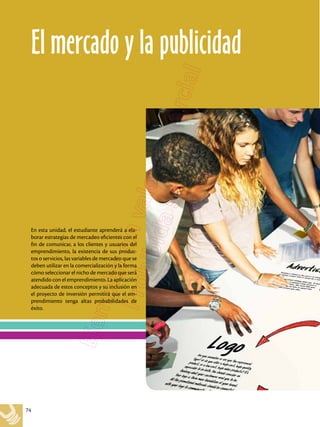 74
En esta unidad, el estudiante aprenderá a ela-
borar estrategias de mercadeo eficientes con el
fin de comunicar, a los clientes y usuarios del
emprendimiento, la existencia de sus produc-
tos o servicios, las variables de mercadeo que se
deben utilizar en la comercialización y la forma
cómo seleccionar el nicho de mercado que será
atendido con el emprendimiento. La aplicación
adecuada de estos conceptos y su inclusión en
el proyecto de inversión permitirá que el em-
prendimiento tenga altas probabilidades de
éxito.
El mercado y la publicidad
 