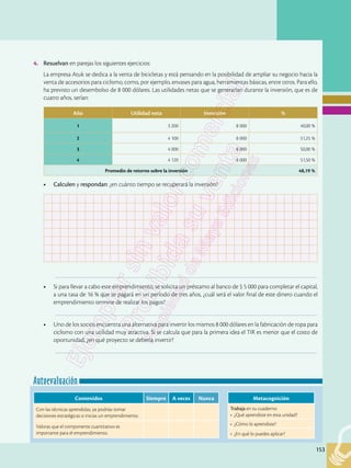 153
Autoevaluación
153
Metacognición
Trabaja en tu cuaderno:
• ¿Qué aprendiste en esta unidad?
• ¿Cómo lo aprendiste?
• ¿En qué lo puedes aplicar?
Contenidos Siempre A veces Nunca
Con las técnicas aprendidas, ya podrías tomar
decisiones estratégicas si inicias un emprendimiento.
Valoras que el componente cuantitativo es
importante para el emprendimiento.
4.	 Resuelvan en parejas los siguientes ejercicios:
	 La empresa Atuk se dedica a la venta de bicicletas y está pensando en la posibilidad de ampliar su negocio hacia la
venta de accesorios para ciclismo, como, por ejemplo, envases para agua, herramientas básicas, entre otros. Para ello,
ha previsto un desembolso de 8 000 dólares. Las utilidades netas que se generarían durante la inversión, que es de
cuatro años, serían:
•	 Calculen y respondan: ¿en cuánto tiempo se recuperará la inversión?
		–––––––––––––––––––––––––––––––––––––––––––––––––––––––––––––––––––––––––––––––––––––––––––––––
•	 Si para llevar a cabo este emprendimiento, se solicita un préstamo al banco de $ 5 000 para completar el capital,
a una tasa de 16 % que se pagará en un período de tres años, ¿cuál será el valor final de este dinero cuando el
emprendimiento termine de realizar los pagos?
		–––––––––––––––––––––––––––––––––––––––––––––––––––––––––––––––––––––––––––––––––––––––––––––––
•	 Uno de los socios encuentra una alternativa para invertir los mismos 8 000 dólares en la fabricación de ropa para
ciclismo con una utilidad muy atractiva. Si se calcula que para la primera idea el TIR es menor que el costo de
oportunidad, ¿en qué proyecto se debería invertir?
		–––––––––––––––––––––––––––––––––––––––––––––––––––––––––––––––––––––––––––––––––––––––––––––––
Año Utilidad neta Inversión %
1 3 200 8 000 40,00 %
2 4 100 8 000 51,25 %
3 4 000 8 000 50,00 %
4 4 120 8 000 51,50 %
Promedio de retorno sobre la inversión 48,19 %
 