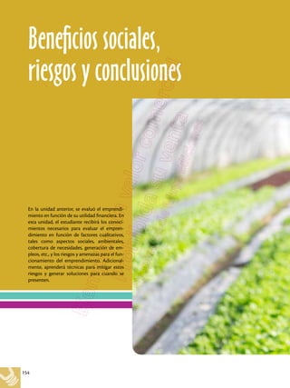 154
En la unidad anterior, se evaluó el emprendi-
miento en función de su utilidad financiera. En
esta unidad, el estudiante recibirá los conoci-
mientos necesarios para evaluar el empren-
dimiento en función de factores cualitativos,
tales como aspectos sociales, ambientales,
cobertura de necesidades, generación de em-
pleos, etc., y los riesgos y amenazas para el fun-
cionamiento del emprendimiento. Adicional-
mente, aprenderá técnicas para mitigar estos
riesgos y generar soluciones para cuando se
presenten.
Beneficios sociales,
riesgos y conclusiones
 