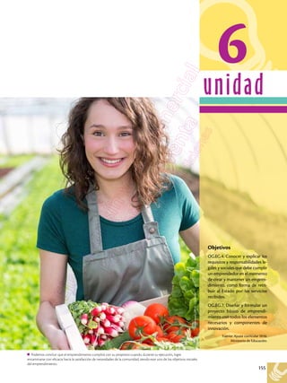 155
unidad
Shutterstock,
(2018).
278482268
Podemos concluir que el emprendimiento cumplirá con su propósito cuando, durante su ejecución, logre
encaminarse con eficacia hacia la satisfacción de necesidades de la comunidad, siendo este uno de los objetivos iniciales
del emprendimiento.
6
Objetivos
OG.EG.4. Conocer y explicar los
requisitos y responsabilidades le-
gales y sociales que debe cumplir
un emprendedor en el momento
de crear y mantener un empren-
dimiento, como forma de retri-
buir al Estado por los servicios
recibidos.
OG.EG.7. Diseñar y formular un
proyecto básico de emprendi-
miento con todos los elementos
necesarios y componentes de
innovación.
Fuente: Ajuste curricular 2016.
Ministerio de Educación.
 