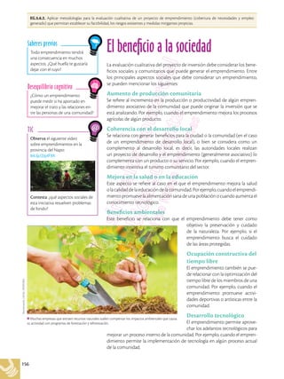 156
EG.5.6.2. Aplicar metodologías para la evaluación cualitativa de un proyecto de emprendimiento (cobertura de necesidades y empleo
generado) que permitan establecer su factibilidad, los riesgos existentes y medidas mitigantes propicias.
El beneficio a la sociedad
La evaluación cualitativa del proyecto de inversión debe considerar los bene-
ficios sociales y comunitarios que puede generar el emprendimiento. Entre
los principales aspectos sociales que debe considerar un emprendimiento,
se pueden mencionar los siguientes:
Aumento de producción comunitaria
Se refiere al incremento en la producción o productividad de algún empren-
dimiento asociativo de la comunidad que puede originar la inversión que se
está analizando. Por ejemplo, cuando el emprendimiento mejora los procesos
agrícolas de algún producto.
Coherencia con el desarrollo local
Se relaciona con generar beneficios para la ciudad o la comunidad (en el caso
de un emprendimiento de desarrollo local), o bien se considera como un
complemento al desarrollo local, es decir, las autoridades locales realizan
un proyecto de desarrollo y el emprendimiento (generalmente asociativo) lo
complementa con un producto o su servicio. Por ejemplo, cuando el empren-
dimiento incentiva el turismo comunitario del sector.
Mejora en la salud o en la educación
Este aspecto se refiere al caso en el que el emprendimiento mejora la salud
olacalidaddelaeducacióndelacomunidad.Porejemplo,cuandoelemprendi-
miento promueve la alimentación sana de una población o cuando aumenta el
conocimiento tecnológico.
Beneficios ambientales
Este beneficio se relaciona con que el emprendimiento debe tener como
objetivo la preservación y cuidado
de la naturaleza. Por ejemplo, si el
emprendimiento busca el cuidado
de las áreas protegidas.
Ocupación constructiva del
tiempo libre
El emprendimiento también se pue-
de relacionar con la optimización del
tiempo libre de los miembros de una
comunidad. Por ejemplo, cuando el
emprendimiento promueve activi-
dades deportivas o artísticas entre la
comunidad.
Desarrollo tecnológico
El emprendimiento permite aprove-
char los adelantos tecnológicos para
mejorar un proceso interno de la comunidad. Por ejemplo, cuando el empren-
dimiento permite la implementación de tecnología en algún proceso actual
de la comunidad.
¿Cómo un emprendimiento
puede medir si ha aportado en
mejorar el trato y las relaciones en-
tre las personas de una comunidad?
Desequilibrio cognitivo
Todo emprendimiento tendrá
una consecuencia en muchos
aspectos. ¿Qué huella te gustaría
dejar con el tuyo?
Saberes previos
Muchas empresas que extraen recursos naturales suelen compensar los impactos ambientales que causa
su actividad con programas de forestación y reforestación.
Shutterstock,
(2018).
295997063
Observa el siguiente video
sobre emprendimientos en la
provincia del Napo:
bit.ly/2zyIF9X
Contesta: ¿qué aspectos sociales de
esta iniciativa resuelven problemas
de fondo?
TIC
 