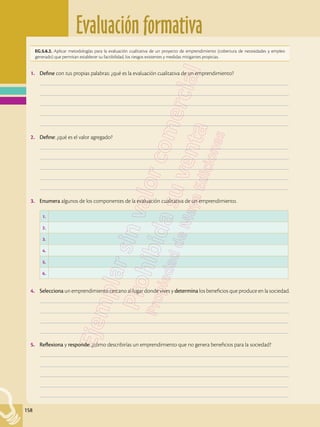 Evaluación formativa
158
EG.5.6.2. Aplicar metodologías para la evaluación cualitativa de un proyecto de emprendimiento (cobertura de necesidades y empleo
generado) que permitan establecer su factibilidad, los riesgos existentes y medidas mitigantes propicias.
1.	 Define con tus propias palabras: ¿qué es la evaluación cualitativa de un emprendimiento?
	–––––––––––––––––––––––––––––––––––––––––––––––––––––––––––––––––––––––––––––––––––––––––––––––––––
	–––––––––––––––––––––––––––––––––––––––––––––––––––––––––––––––––––––––––––––––––––––––––––––––––––
	–––––––––––––––––––––––––––––––––––––––––––––––––––––––––––––––––––––––––––––––––––––––––––––––––––
	–––––––––––––––––––––––––––––––––––––––––––––––––––––––––––––––––––––––––––––––––––––––––––––––––––
	–––––––––––––––––––––––––––––––––––––––––––––––––––––––––––––––––––––––––––––––––––––––––––––––––––
2.	 Define: ¿qué es el valor agregado?
	–––––––––––––––––––––––––––––––––––––––––––––––––––––––––––––––––––––––––––––––––––––––––––––––––––
	–––––––––––––––––––––––––––––––––––––––––––––––––––––––––––––––––––––––––––––––––––––––––––––––––––
	–––––––––––––––––––––––––––––––––––––––––––––––––––––––––––––––––––––––––––––––––––––––––––––––––––
	–––––––––––––––––––––––––––––––––––––––––––––––––––––––––––––––––––––––––––––––––––––––––––––––––––
	–––––––––––––––––––––––––––––––––––––––––––––––––––––––––––––––––––––––––––––––––––––––––––––––––––
3.	 Enumera algunos de los componentes de la evaluación cualitativa de un emprendimiento.
4.	 Selecciona un emprendimiento cercano al lugar donde vives y determina los beneficios que produce en la sociedad.
	–––––––––––––––––––––––––––––––––––––––––––––––––––––––––––––––––––––––––––––––––––––––––––––––––––
	–––––––––––––––––––––––––––––––––––––––––––––––––––––––––––––––––––––––––––––––––––––––––––––––––––
	–––––––––––––––––––––––––––––––––––––––––––––––––––––––––––––––––––––––––––––––––––––––––––––––––––
	–––––––––––––––––––––––––––––––––––––––––––––––––––––––––––––––––––––––––––––––––––––––––––––––––––
5.	 Reflexiona y responde: ¿cómo describirías un emprendimiento que no genera beneficios para la sociedad?
	–––––––––––––––––––––––––––––––––––––––––––––––––––––––––––––––––––––––––––––––––––––––––––––––––––
	–––––––––––––––––––––––––––––––––––––––––––––––––––––––––––––––––––––––––––––––––––––––––––––––––––
	–––––––––––––––––––––––––––––––––––––––––––––––––––––––––––––––––––––––––––––––––––––––––––––––––––
	–––––––––––––––––––––––––––––––––––––––––––––––––––––––––––––––––––––––––––––––––––––––––––––––––––
	–––––––––––––––––––––––––––––––––––––––––––––––––––––––––––––––––––––––––––––––––––––––––––––––––––
1.
2.
3.
4.
5.
6.
 