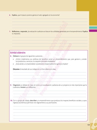 159
6.	 Explica: ¿qué impacto positivo genera el valor agregado en la economía?
	–––––––––––––––––––––––––––––––––––––––––––––––––––––––––––––––––––––––––––––––––––––––––––––––––––
	–––––––––––––––––––––––––––––––––––––––––––––––––––––––––––––––––––––––––––––––––––––––––––––––––––
	–––––––––––––––––––––––––––––––––––––––––––––––––––––––––––––––––––––––––––––––––––––––––––––––––––
	–––––––––––––––––––––––––––––––––––––––––––––––––––––––––––––––––––––––––––––––––––––––––––––––––––
7.	 Reflexiona y responde: ¿la evaluación cualitativa se basa en las utilidades generadas por el emprendimiento? Explica
tu respuesta.
	–––––––––––––––––––––––––––––––––––––––––––––––––––––––––––––––––––––––––––––––––––––––––––––––––––
	–––––––––––––––––––––––––––––––––––––––––––––––––––––––––––––––––––––––––––––––––––––––––––––––––––
	–––––––––––––––––––––––––––––––––––––––––––––––––––––––––––––––––––––––––––––––––––––––––––––––––––
	–––––––––––––––––––––––––––––––––––––––––––––––––––––––––––––––––––––––––––––––––––––––––––––––––––
Actividad colaborativa
8.	 Debatan en grupos las siguientes cuestiones:
•	 ¿Cómo implementa sus políticas de beneficio social un emprendimiento que, para generar y vender
sus productos o servicios, no requiere contratar empleados?
•	 ¿Está siendo un emprendedor socialmente irresponsable al no generar empleo?
Discutan el resultado de sus trabajos en un foro abierto en clase.
	––––––––––––––––––––––––––––––––––––––––––––––––––––––––––––––––––––––––––––––––––––––––––––––––
	––––––––––––––––––––––––––––––––––––––––––––––––––––––––––––––––––––––––––––––––––––––––––––––––
	––––––––––––––––––––––––––––––––––––––––––––––––––––––––––––––––––––––––––––––––––––––––––––––––
	––––––––––––––––––––––––––––––––––––––––––––––––––––––––––––––––––––––––––––––––––––––––––––––––
9.	 Organicen un debate en clase, en torno a si la evaluación cualitativa de un proyecto es más importante que la
cualitativa. Anoten sus reflexiones.
	––––––––––––––––––––––––––––––––––––––––––––––––––––––––––––––––––––––––––––––––––––––––––––––––
	––––––––––––––––––––––––––––––––––––––––––––––––––––––––––––––––––––––––––––––––––––––––––––––––
	––––––––––––––––––––––––––––––––––––––––––––––––––––––––––––––––––––––––––––––––––––––––––––––––
10.	Con tu grupo de trabajo, describan un emprendimiento que produzca los mayores beneficios sociales y cuyos
ingresos económicos permitan vivir dignamente a sus promotores.
	––––––––––––––––––––––––––––––––––––––––––––––––––––––––––––––––––––––––––––––––––––––––––––––––
	––––––––––––––––––––––––––––––––––––––––––––––––––––––––––––––––––––––––––––––––––––––––––––––––
	––––––––––––––––––––––––––––––––––––––––––––––––––––––––––––––––––––––––––––––––––––––––––––––––
	––––––––––––––––––––––––––––––––––––––––––––––––––––––––––––––––––––––––––––––––––––––––––––––––
	––––––––––––––––––––––––––––––––––––––––––––––––––––––––––––––––––––––––––––––––––––––––––––––––
 