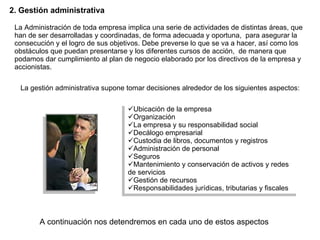 2 .  Gestión administrativa La Administración de toda empresa implica una serie de actividades de distintas áreas, que han de ser desarrolladas y coordinadas, de forma adecuada y oportuna,  para asegurar la consecución y el logro de sus objetivos. Debe preverse lo que se va a hacer, así como los obstáculos que puedan presentarse y los diferentes cursos de acción,  de manera que podamos dar cumplimiento al plan de negocio elaborado por los  directivos de la empresa y  accionistas. Ubicación de la empresa Organización La empresa y su responsabilidad social Decálogo empresarial Custodia de libros, documentos y registros Administración de personal  Seguros Mantenimiento y conservación de   activos y redes de servicios Gestión de recursos Responsabilidades  jurídicas , tributaria s  y fiscal es La gestión administrativa supone tomar decisiones alrededor de los siguientes aspectos: A continuación nos detendremos en cada uno de estos aspectos 