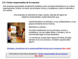 2.3.1  Actos responsables de la empresa Profundiza en este tema estudiando:  “Actos responsables de la empresa”   doc. word Una empresa responsable socialmente establece como principal estandarte en su cultura organizacional, la ética, la moral, los principios cívicos y ciudadanos y todo lo referente a sus valores.   Aportó beneficios al individuo, a sus colaboradores y a los grupos familiares de los mismos. Benefició su entorno. Cumplió cabalmente con los principios cívicos y ciudadanos, con las reglas éticas y morales y con la normatividad legal a la que pertenece.  A conciencia, puede estar segura de haber actuado siempre en la vía correcta y no haber causado daño alguno. Una empresa es realmente la mejor cuando, además de lograr los  objetivos empresariales, puede demostrar que: Ventajas y beneficios de la responsabilidad social para la empresa   doc. word   