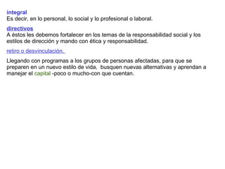 integral Es decir, en lo personal, lo social y lo profesional o laboral. directivos A éstos les debemos fortalecer en los temas de la responsabilidad social y los estilos de dirección y mando con ética y responsabilidad.  retiro o desvinculación.  Llegando con programas a los grupos de personas afectadas, para que se preparen en un nuevo estilo de vida,  busquen nuevas alternativas y aprendan a manejar el  capital  -poco o mucho-con que cuentan. 