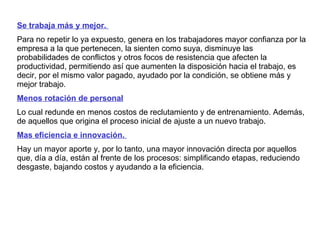 Se trabaja más y mejor.  Para no repetir lo ya expuesto, genera en los trabajadores mayor confianza por la empresa a la que pertenecen, la sienten como suya, disminuye las probabilidades de conflictos y otros focos de resistencia que afecten la productividad, permitiendo así que aumenten la disposición hacia el trabajo, es decir, por el mismo valor pagado, ayudado por la condición, se obtiene más y mejor trabajo.  Menos rotación de personal   Lo cual redunde en menos costos de reclutamiento y de entrenamiento. Además, de aquellos que origina el proceso inicial de ajuste a un nuevo trabajo.  Mas eficiencia e innovación.  Hay un mayor aporte y, por lo tanto, una mayor innovación directa por aquellos que, día a día, están al frente de los procesos: simplificando etapas, reduciendo desgaste, bajando costos y ayudando a la eficiencia. 