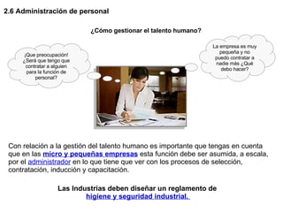 2.6 Administración de personal Las Industrias deben diseñar un reglamento de  higiene y seguridad industrial.  La empresa es muy pequeña y no puedo contratar a nadie más ¿Qué debo hacer? ¡Que preocupación! ¿Será que tengo que contratar a alguien para la función de personal? ¿Cómo gestionar el talento humano? Con relación a la gestión del talento humano es importante que tengas en cuenta que en las  micro y pequeñas empresas  esta función debe ser asumida, a escala, por el  administrador  en lo que tiene que ver con los procesos de selección, contratación, inducción y capacitación.  