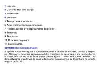 1 . Incendio. 2 . Corriente débil para equipos. 3 . Sustracción. 4 . Vehículos 5. Transporte de mercancías 6. Actos mal intencionados de terceros 7. Responsabilidad civil (especialmente del gerente)  8. Terremoto 9. Terrorismo 10. Rotura de maquinaria 11. Lucro cesante.  contratación de pólizas anuales   El tipo de pólizas de seguros a contratar dependerá del tipo de empresa, tamaño y riesgos, etc. Al respecto, debemos asesorarnos de los corredores de seguros que son quienes tienen la mayor información sobre éstos y nos podrán ayudar a tomar una buena decisión.  No debes olvidar la importancia de pagar a tiempo las pólizas porque de lo contrario no tendrás ninguna protección.  
