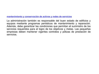 mantenimiento y conservación de   activos y redes de servicios La administración también es responsable del buen estado de edificios y equipos mediante programas periódicos de mantenimiento y reparación. Además, debe garantizar las condiciones que permitan el suministro de los servicios requeridos para el logro de los objetivos y metas. Las pequeñas empresas deben mantener vigentes contratos y pólizas de prestación de servicios. 