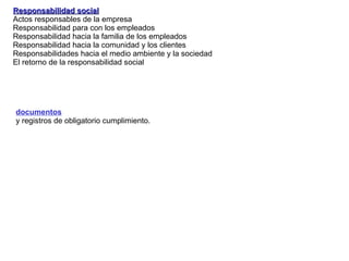 Responsabilidad social Actos responsables de la empresa Responsabilidad  para con los empleados Responsabilidad hacia la familia de los empleados Responsabilidad hacia la comunidad y los clientes Responsabilidades hacia el medio ambiente y la sociedad El retorno de la responsabilidad social documentos   y registros de obligatorio cumplimiento. 