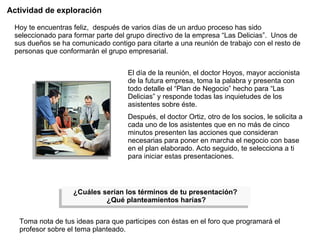 Actividad de exploración Hoy te encuentras feliz,  después de varios días de un arduo proceso has sido seleccionado para formar parte del grupo directivo de la empresa “Las Delicias”.  Unos de sus dueños se ha comunicado contigo para citarte a una reunión de trabajo con el resto de personas que conformarán el grupo empresarial. El día de la reunión, el doctor Hoyos, mayor accionista de la futura empresa, toma la palabra y presenta con todo detalle el “Plan de Negocio” hecho para “Las Delicias” y responde todas las inquietudes de los asistentes sobre éste.  Después, el doctor Ortiz, otro de los socios, le solicita a cada uno de los asistentes que en no más de cinco minutos presenten las acciones que consideran necesarias para poner en marcha el negocio con base en el plan elaborado. Acto seguido, te selecciona a ti para iniciar estas presentaciones. ¿Cuáles serían los términos de tu presentación?  ¿Qué planteamientos harías? Toma nota de tus ideas para que participes con éstas en el foro que programará el profesor sobre el tema planteado. 
